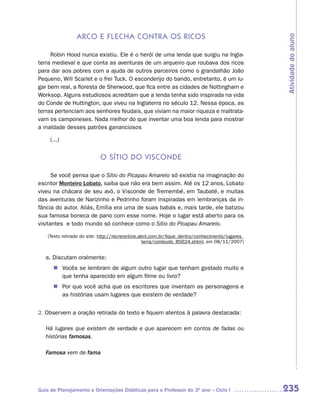 arCo e fLeCha Contra os riCos




                                                                                                   Atividade do aluno
     Robin Hood nunca existiu. Ele é o herói de uma lenda que surgiu na Ingla-
terra medieval e que conta as aventuras de um arqueiro que roubava dos ricos
para dar aos pobres com a ajuda de outros parceiros como o grandalhão João
Pequeno, Will Scarlet e o frei Tuck. O esconderijo do bando, entretanto, é um lu-
gar bem real, a floresta de Sherwood, que fica entre as cidades de Nottingham e
Worksop. Alguns estudiosos acreditam que a lenda tenha sido inspirada na vida
do Conde de Huttington, que viveu na Inglaterra no século 12. Nessa época, as
terras pertenciam aos senhores feudais, que viviam na maior riqueza e maltrata-
vam os camponeses. Nada melhor do que inventar uma boa lenda para mostrar
a maldade desses patrões gananciosos

     (...)


                            o sÍtio do visConde

      Se você pensa que o Sítio do Picapau Amarelo só existia na imaginação do
escritor Monteiro Lobato, saiba que não era bem assim. Até os 12 anos, Lobato
viveu na chácara de seu avô, o Visconde de Tremembé, em Taubaté, e muitas
das aventuras de Narizinho e Pedrinho foram inspiradas em lembranças da in-
fância do autor. Aliás, Emília era uma de suas babás e, mais tarde, ele batizou
sua famosa boneca de pano com esse nome. Hoje o lugar está aberto para os
visitantes e todo mundo só conhece como o Sítio do Picapau Amarelo.

    (Texto retirado do site: http://recreionline.abril.com.br/fique_dentro/conhecimento/lugares_
                                                  terra/conteudo_85624.shtml, em 08/11/2007)


   a. Discutam oralmente:
      n	Vocês se lembram de algum outro lugar que tenham gostado muito e
        que tenha aparecido em algum filme ou livro?
      n	Por que você acha que os escritores que inventam as personagens e
        as histórias usam lugares que existem de verdade?


2. Observem a oração retirada do texto e fiquem atentos à palavra destacada:

   Há lugares que existem de verdade e que aparecem em contos de fadas ou
   histórias famosas.

   Famosa vem de fama




Guia de Planejamento e Orientações Didáticas para o Professor do 3O ano – Ciclo I                  235
 