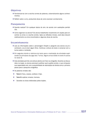 Objetivos
   Familiarizar-se com a escrita correta de palavras, sistematizando alguns conheci-
  n	
   mentos.

   Refletir sobre o erro, produzindo dicas de como escrever corretamente.
  n	


Planejamento
   Quando realizar? Em qualquer época do ano, de acordo com avaliações periódi-
  n	
   cas.

   Como organizar os alunos? Os alunos trabalharão inicialmente em duplas para en-
  n	
   contrar os erros e a escrita correta. Após as reflexões iniciais, você deve discutir
   coletivamente os erros encontrados e algumas dicas de escrita.


Encaminhamento
   Leia as informações sobre o personagem Chaplin e pergunte aos alunos se já o
  n	
   conhecem, se já viram algum filme. Continue a leitura do texto e converse com a
   turma sobre o conteúdo.

  n	 seguida oriente a releitura do texto para a realização da atividade expli-
   Em
   cando os princípios do jogo dos 7 erros. Alguns erros estão no texto A outros
   no texto B.

   Esta atividade permite uma leitura atenta com foco na ortografia. Durante as discus-
  n	
   sões na dupla, os alunos precisam justificar qual a grafia correta, o que enriquece
   sua capacidade oral, com a possibilidade de valorização da dúvida como o primeiro
   passo para a pesquisa ortográfica.

  n	 palavras erradas são:
   As

   n	 Texto A: ficou, casaca, sutileza e hoje.

   n	 Texto B: explicar, ensaiar, imensos.

   n	 Socialize as dicas elaboradas pelas duplas.




Guia de Planejamento e Orientações Didáticas para o Professor do 3O ano – Ciclo I         237
 