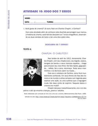 ATIVIDADE 10: JOGO DOS 7 ERROS
Atividade do aluno



                      NOME: __________________________________________________________________________

                      DATA: _____ /_______________ TURMA: ___________________________________________


                     1. Você gosta de cinema? Já ouviu falar em Charles Chaplin, o Carlitos?
                       Com esta atividade além de conhecer este divertido personagem que marcou
                       a história do cinema, você terá de descobrir os 7 erros ortográficos, observan-
                       do as duas versões do texto e dar uma dica sobre eles.



                                                   DESCUBRA OS 7 ERROS!!

                     TEXTO A:

                                              ChaPLin: o CarLitos!!

                                                    Nas tardes de abril de 1912, diariamente, Char-
                                               les Chaplin, com seu chapéu-coco, seu bigode, cazaca,
                                               bengala de bambu e seus imensos sapatos... chega
                                               para ensaiar seu novo filme. Ele fala rápido, gaguejan-
                                               do... reflete, faz a cena, recomeça. Testa seus movi-
                                               mentos e os técnicos caem na risada...
                                                    Este era o cotidiano de Carlitos, como ficol mun-
                                               dialmente conhecido. Em seus filmes ele fala dos ho-
                                               mens e do mundo e utiliza cartazes com legenda para
                                               explicar uma ação, ou uma sutilesa que a linguagem
                                               muda não dava conta de exprimir. Naquela época o
                                               cinema era mudo!!
                                                    Chaplin dançava maravilhosamente, era o rei dos
                     patins e até oje encanta crianças, jovens e adultos.
                     Texto elaborado com consulta ao livro: Era uma vez o cinema. Melhoramentos.São Paulo. 1999.

                      retirado do site: http://www.citador.pt/citador.php?cit=1&op=7&author=1184&firstrec=10, em
                                                                                                    20/12/2007




238                       Guia de Planejamento e Orientações Didáticas para o Professor do 3O ano – Ciclo I
 