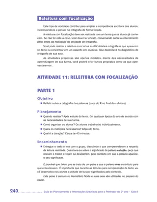 Releitura com focalização
           Este tipo de atividade contribui para ampliar a competência escritora dos alunos,
      incentivando-os a pensar na ortografia de forma focada.
           A releitura com focalização deve ser realizada com um texto que os alunos já conhe-
      çam. Se não for este o caso, você dever ler o texto, conversando sobre o entendimento
      geral antes da realização da atividade de ortografia.
           Você pode realizar a releitura com todas as dificuldades ortográficas que aparecem
      no texto ou concentrar em um aspecto em especial. Isso dependerá do diagnóstico de
      ortografia de sua sala.
          As atividades propostas são apenas modelos, diante das necessidades de
      aprendizagem de sua turma, você poderá criar outras propostas como as que apre-
      sentaremos.



      ATIVIDADE 11: RELEITURA COM FOCALIZAÇÃO

      PARTE 1
      Objetivo
         Refletir sobre a ortografia das palavras (usos do R no final das sílabas).
        n	


      Planejamento
         Quando realizar? Após estudo do texto. Em qualquer época do ano de acordo com
        n	
         as necessidades de sua turma.
         Como organizar os alunos? Os alunos trabalharão individualmente.
        n	
         Quais os materiais necessários? Cópia do texto.
        n	
         Qual é a duração? Cerca de 40 minutos.
        n	


      Encaminhamento
         Entregue o texto e leia com o grupo, discutindo o que compreenderam a respeito
        n	
         da leitura realizada. Questione-os sobre o significado da palavra esturjão, peça que
         releiam o trecho e vejam se descobrem, pelo contexto em que a palavra aparece,
         o seu significado.

           É provável que falem que se trata de um peixe e que a palavra ovas contribuiu para
      que entendessem. É importante que durante as leituras para compreensão de texto, vo-
      cê desenvolva nos alunos a atitude de buscar significados pelo contexto.
           Este peixe é comum no Hemisfério Norte e suas ovas são utilizadas no preparo do
      caviar.



240        Guia de Planejamento e Orientações Didáticas para o Professor do 3O ano – Ciclo I
 