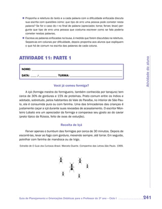 Proponha a releitura do texto e a cada palavra com a dificuldade enfocada discuta
  n	
   sua escrita com questões como: que tipo de erro uma pessoa pode cometer nesta
   palavra? Se for o caso do r no final de palavra (apreciador, torrar, ferver, levar) per-
   gunte que tipo de erro uma pessoa que costuma escrever como se fala poderia
   cometer nestas palavras.
   Escreva as palavras enfocadas na lousa, à medida que forem discutidas na releitura.
  n	
   Separe-as em colunas por dificuldade, depois proponha aos alunos que expliquem
   o que há de comum na escrita das palavras de cada coluna.



ATIVIDADE 11: PARTE 1




                                                                                                Atividade do aluno
  NOME: __________________________________________________________________________

  DATA: _____ /_______________ TURMA: ___________________________________________


                              Você já comeu formiga?
      A içá (formiga mestra do formigueiro, também conhecida por tanajura) tem
cerca de 30% de gorduras e 15% de proteínas. Prato comum entre os índios e
adotado, sobretudo, pelos habitantes do Vale do Paraíba, no interior de São Pau-
lo, ela é consumida pura ou com farinha. Uma das brincadeiras das crianças é
justamente caçar a içá durante suas revoadas de acasalamento. O escritor Mon-
teiro Lobato era um apreciador da formiga e comparava seu gosto ao do caviar
(prato típico da Rússia, feito de ovas de esturjão).

                                    Receita de Içá
     Ferver apenas o bumbum das formigas por cerca de 30 minutos. Depois de
escorrê-las, levar ao fogo com gordura, mexendo sempre, até torrar. Em seguida,
polvilhar com farinha de mandioca ou de trigo.

Extraído de O Guia dos Curiosos Brasil. Marcelo Duarte. Companhia das Letras.São Paulo. 1999.




Guia de Planejamento e Orientações Didáticas para o Professor do 3O ano – Ciclo I               241
 