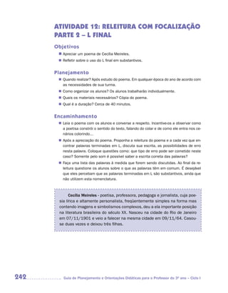 ATIVIDADE 12: RELEITURA COM FOCALIZAÇÃO
      PARTE 2 – L FINAL
      Objetivos
       n	
        Apreciar um poema de Cecília Meireles.
        Refletir sobre o uso do L final em substantivos.
       n	


      Planejamento
        Quando realizar? Após estudo do poema. Em qualquer época do ano de acordo com
       n	
        as necessidades de sua turma.
        Como organizar os alunos? Os alunos trabalharão individualmente.
       n	
        Quais os materiais necessários? Cópia do poema.
       n	
        Qual é a duração? Cerca de 40 minutos.
       n	


      Encaminhamento
        Leia o poema com os alunos e converse a respeito. Incentive-os a observar como
       n	
        a poetisa constrói o sentido do texto, falando do colar e de como ele entra nos ce-
        nários colorindo...
        Após a apreciação do poema. Proponha a releitura do poema e a cada vez que en-
       n	
        contrar palavras terminadas em L, discuta sua escrita, as possibilidades de erro
        nesta palavra. Coloque questões como: que tipo de erro pode ser cometido neste
        caso? Somente pelo som é possível saber a escrita correta das palavras?
        Faça uma lista das palavras à medida que forem sendo discutidas. Ao final da re-
       n	
        leitura questione os alunos sobre o que as palavras têm em comum. É desejável
        que eles percebam que as palavras terminadas em L são substantivos, ainda que
        não utilizem esta nomenclatura.



             Cecília Meireles - poetisa, professora, pedagoga e jornalista, cuja poe-
       sia lírica e altamente personalista, freqüentemente simples na forma mas
       contendo imagens e simbolismos complexos, deu a ela importante posição
       na literatura brasileira do século XX. Nasceu na cidade do Rio de Janeiro
       em 07/11/1901 e veio a falecer na mesma cidade em 09/11/64. Casou-
       se duas vezes e deixou três filhas.




242      Guia de Planejamento e Orientações Didáticas para o Professor do 3O ano – Ciclo I
 