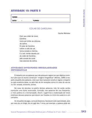 ATIVIDADE 12: PARTE 2




                                                                                        Atividade do aluno
  NOME: __________________________________________________________________________

  DATA: _____ /_______________ TURMA: ___________________________________________



                           CoLar de CaroLina

                                                                     Cecília Meireles
            Com seu colar de coral,
            Carolina
            corre por entre as colunas
            da colina.
            O colar de Carolina
            colore o colo de cal,
            torna corada a menina.
            E o sol, vendo aquela cor
            do colar de Carolina,
            põe coroas de coral
            nas colunas da colina.


ATIVIDADES ENVOLVENDO IRREGULARIDADES
ORTOGRáFICAS

     O trabalho com as palavras que não possuem regras tem por objetivo contri-
buir para que os alunos construam “imagens fotográficas” (Morais, 1999) a res-
peito da grafia das palavras, visto que não é possível construir regras a respeito
ou pela ausência delas, ou pelo fato de ter exceções como é o caso do uso do
X e Ch: enxada, enchente, encher.

    No caso de dúvidas na grafia destas palavras, não há saída senão
consultar uma fonte autorizada. Contudo, nas palavras de uso freqüente,
o mais prático é a memorização. Assim, sugerimos a elaboração de listas
coletivas dessas palavras que devem ser fixadas no início do caderno e em
cartazes.

    As situações de jogos, como já dissemos, favorecem este aprendizado, pois
por meio de um bingo, de um jogo dos 7 erros, por exemplo, a palavra pode ser




Guia de Planejamento e Orientações Didáticas para o Professor do 3O ano – Ciclo I       243
 