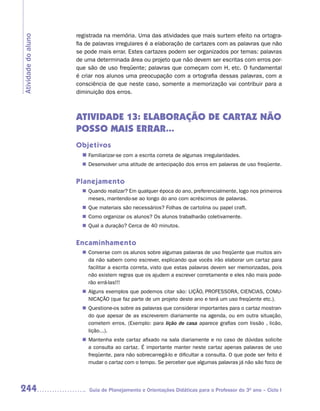 registrada na memória. Uma das atividades que mais surtem efeito na ortogra-
Atividade do aluno
                     fia de palavras irregulares é a elaboração de cartazes com as palavras que não
                     se pode mais errar. Estes cartazes podem ser organizados por temas: palavras
                     de uma determinada área ou projeto que não devem ser escritas com erros por-
                     que são de uso freqüente; palavras que começam com H, etc. O fundamental
                     é criar nos alunos uma preocupação com a ortografia dessas palavras, com a
                     consciência de que neste caso, somente a memorização vai contribuir para a
                     diminuição dos erros.



                     ATIVIDADE 13: ELABORAÇÃO DE CARTAZ NÃO
                     POSSO MAIS ERRAR...
                     Objetivos
                       n	
                        Familiarizar-se com a escrita correta de algumas irregularidades.
                        Desenvolver uma atitude de antecipação dos erros em palavras de uso freqüente.
                       n	


                     Planejamento
                        Quando realizar? Em qualquer época do ano, preferencialmente, logo nos primeiros
                       n	
                        meses, mantendo-se ao longo do ano com acréscimos de palavras.
                       n	 materiais são necessários? Folhas de cartolina ou papel craft.
                        Que
                        Como organizar os alunos? Os alunos trabalharão coletivamente.
                       n	
                        Qual a duração? Cerca de 40 minutos.
                       n	


                     Encaminhamento
                        Converse com os alunos sobre algumas palavras de uso freqüente que muitos ain-
                       n	
                        da não sabem como escrever, explicando que vocês irão elaborar um cartaz para
                        facilitar a escrita correta, visto que estas palavras devem ser memorizadas, pois
                        não existem regras que os ajudem a escrever corretamente e eles não mais pode-
                        rão errá-las!!!
                        Alguns exemplos que podemos citar são: LIÇÃO, PROFESSORA, CIENCIAS, COMU-
                       n	
                        NICAÇÃO (que faz parte de um projeto deste ano e terá um uso freqüente etc.).
                        Questione-os sobre as palavras que considerar importantes para o cartaz mostran-
                       n	
                        do que apesar de as escreverem diariamente na agenda, ou em outra situação,
                        cometem erros. (Exemplo: para lição de casa aparece grafias com lissão , licão,
                        lição...).
                        Mantenha este cartaz afixado na sala diariamente e no caso de dúvidas solicite
                       n	
                        a consulta ao cartaz. É importante manter neste cartaz apenas palavras de uso
                        freqüente, para não sobrecarregá-lo e dificultar a consulta. O que pode ser feito é
                        mudar o cartaz com o tempo. Se perceber que algumas palavras já não são foco de




244                      Guia de Planejamento e Orientações Didáticas para o Professor do 3O ano – Ciclo I
 