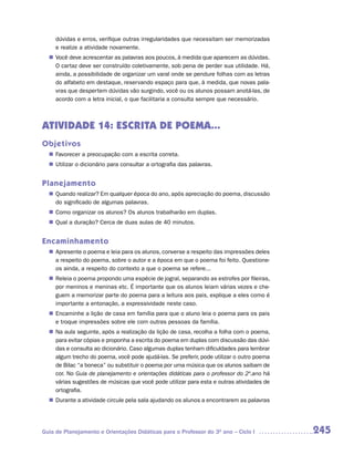 dúvidas e erros, verifique outras irregularidades que necessitam ser memorizadas
     e realize a atividade novamente.
   Você deve acrescentar as palavras aos poucos, à medida que aparecem as dúvidas.
  n	
   O cartaz deve ser construído coletivamente, sob pena de perder sua utilidade. Há,
   ainda, a possibilidade de organizar um varal onde se pendure folhas com as letras
   do alfabeto em destaque, reservando espaço para que, à medida, que novas pala-
   vras que despertem dúvidas vão surgindo, você ou os alunos possam anotá-las, de
   acordo com a letra inicial, o que facilitaria a consulta sempre que necessário.



ATIVIDADE 14: ESCRITA DE POEMA...
Objetivos
   Favorecer a preocupação com a escrita correta.
  n	
   Utilizar o dicionário para consultar a ortografia das palavras.
  n	


Planejamento
   Quando realizar? Em qualquer época do ano, após apreciação do poema, discussão
  n	
   do significado de algumas palavras.
   Como organizar os alunos? Os alunos trabalharão em duplas.
  n	
   Qual a duração? Cerca de duas aulas de 40 minutos.
  n	


Encaminhamento
   Apresente o poema e leia para os alunos, converse a respeito das impressões deles
  n	
   a respeito do poema, sobre o autor e a época em que o poema foi feito. Questione-
   os ainda, a respeito do contexto a que o poema se refere...
   Releia o poema propondo uma espécie de jogral, separando as estrofes por fileiras,
  n	
   por meninos e meninas etc. É importante que os alunos leiam várias vezes e che-
   guem a memorizar parte do poema para a leitura aos pais, explique a eles como é
   importante a entonação, a expressividade neste caso.
   Encaminhe a lição de casa em família para que o aluno leia o poema para os pais
  n	
   e troque impressões sobre ele com outras pessoas da família.
  n	 aula seguinte, após a realização da lição de casa, recolha a folha com o poema,
   Na
   para evitar cópias e proponha a escrita do poema em duplas com discussão das dúvi-
   das e consulta ao dicionário. Caso algumas duplas tenham dificuldades para lembrar
   algum trecho do poema, você pode ajudá-las. Se preferir, pode utilizar o outro poema
   de Bilac “a boneca” ou substituir o poema por uma música que os alunos saibam de
   cor. No Guia de planejamento e orientações didáticas para o professor do 2º.ano há
   várias sugestões de músicas que você pode utilizar para esta e outras atividades de
   ortografia.
   Durante a atividade circule pela sala ajudando os alunos a encontrarem as palavras
  n	




Guia de Planejamento e Orientações Didáticas para o Professor do 3O ano – Ciclo I         245
 