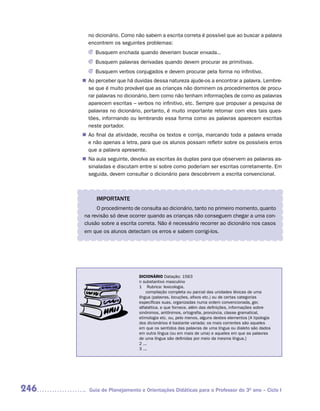 no dicionário. Como não sabem a escrita correta é possível que ao buscar a palavra
        encontrem os seguintes problemas:
        J Busquem enchada quando deveriam buscar enxada...
        J Busquem palavras derivadas quando devem procurar as primitivas.
        J Busquem verbos conjugados e devem procurar pela forma no infinitivo.
      n	 perceber que há duvidas dessa natureza ajude-os a encontrar a palavra. Lembre-
       Ao
       se que é muito provável que as crianças não dominem os procedimentos de procu-
       rar palavras no dicionário, bem como não tenham informações de como as palavras
       aparecem escritas – verbos no infinitivo, etc. Sempre que propuser a pesquisa de
       palavras no dicionário, portanto, é muito importante retomar com eles tais ques-
       tões, informando ou lembrando essa forma como as palavras aparecem escritas
       neste portador.
      n	 final da atividade, recolha os textos e corrija, marcando toda a palavra errada
       Ao
       e não apenas a letra, para que os alunos possam refletir sobre os possíveis erros
       que a palavra apresente.
      n	 aula seguinte, devolva as escritas às duplas para que observem as palavras as-
       Na
       sinaladas e discutam entre si sobre como poderiam ser escritas corretamente. Em
       seguida, devem consultar o dicionário para descobrirem a escrita convencional.



           IMPORTANTE
           O procedimento de consulta ao dicionário, tanto no primeiro momento, quanto
      na revisão só deve ocorrer quando as crianças não conseguem chegar a uma con-
      clusão sobre a escrita correta. Não é necessário recorrer ao dicionário nos casos
      em que os alunos detectam os erros e sabem corrigi-los.




                             DICIONÁRIO Datação: 1563
                             n substantivo masculino
                             1 Rubrica: lexicologia.
                                 compilação completa ou parcial das unidades léxicas de uma
                             língua (palavras, locuções, afixos etc.) ou de certas categorias
                             específicas suas, organizadas numa ordem convencionada, ger.
                             alfabética, e que fornece, além das definições, informações sobre
                             sinônimos, antônimos, ortografia, pronúncia, classe gramatical,
                             etimologia etc. ou, pelo menos, alguns destes elementos [A tipologia
                             dos dicionários é bastante variada; os mais correntes são aqueles
                             em que os sentidos das palavras de uma língua ou dialeto são dados
                             em outra língua (ou em mais de uma) e aqueles em que as palavras
                             de uma língua são definidas por meio da mesma língua.]
                             2 ...
                             3 ...




246     Guia de Planejamento e Orientações Didáticas para o Professor do 3O ano – Ciclo I
 