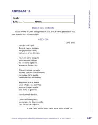 ATIVIDADE 14




                                                                                               Atividade do aluno
  NOME: __________________________________________________________________________

  DATA: _____ /_______________ TURMA: ___________________________________________


                            Lição de casa em família
    Leia o poema de Olavo Bilac para seus pais, avós e outras pessoas da sua
casa e conversem a respeito dele.


                                     meio-dia
                                                                                 Olavo Bilac
         Meio-dia. Sol a pino.
         Corre de manso o regato.
         Na igreja repica o sino;
         cheiram as ervas do mato.

         Na árvore canta a cigarra;
         há recreio nas escolas:
         tira-se, numa algazarra,
         a merenda das sacolas.

         O lavrador pousa a enxada
         no chão, descansa um momento,
         e enxuga a fronte suada,
         contemplando o firmamento.

         Nas casas ferve a panela
         sobre o fogão, nas cozinhas;
         a mulher chega à janela,
         atira milho às galinhas.

         Meio-dia! O sol escalda,

         E brilha em toda pureza,
         nos campos cor de esmeralda,
         E no céu cor de turquesa...

                    In: BILAC, Olavo. Poesias infantis. 18.ed. Rio de Janeiro: F. Alves, 195




Guia de Planejamento e Orientações Didáticas para o Professor do 3O ano – Ciclo I              247
 