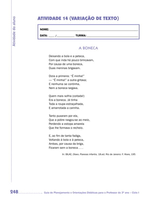 ATIVIDADE 14 (VARIAÇÃO DE TEXTO)
Atividade do aluno



                     NOME: __________________________________________________________________________

                     DATA: _____ /_______________ TURMA: ___________________________________________



                                                       a boneCa

                            Deixando a bola e a peteca,
                            Com que inda há pouco brincavam,
                            Por causa de uma boneca,
                            Duas meninas brigavam.

                            Dizia a primeira: “É minha!”
                            — “É minha!” a outra gritava;
                            E nenhuma se continha,
                            Nem a boneca largava.

                            Quem mais sofria (coitada!)
                            Era a boneca. Já tinha
                            Toda a roupa estraçalhada,
                            E amarrotada a carinha.

                            Tanto puxaram por ela,
                            Que a pobre rasgou-se ao meio,
                            Perdendo a estopa amarela
                            Que lhe formava o recheio.

                            E, ao fim de tanta fadiga,
                            Voltando à bola e à peteca,
                            Ambas, por causa da briga,
                            Ficaram sem a boneca . . .

                                       In: BILAC, Olavo. Poesias infantis. 18.ed. Rio de Janeiro: F. Alves, 195




248                     Guia de Planejamento e Orientações Didáticas para o Professor do 3O ano – Ciclo I
 