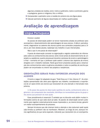 algumas unidades de medida, como: metro e quilômetro, metro e centímetro, grama
          e quilograma, grama e miligrama, litro e mililitro.
        Compreender o perímetro como a medida do contorno de uma figura plana.
       n	
        Calcular perímetro de figuras desenhadas em malhas quadriculadas
       n	



     Avaliação de aprendizagem
      Língua Portuguesa
          Ensinar e avaliar
          As pautas de observação podem se tornar importantes aliadas do professor para
     acompanhar o desenvolvimento das aprendizagens de seus alunos. A idéia é, periodica-
     mente, diagnosticar os saberes dos alunos quanto aos conteúdos propostos para o 3o
     ano e, por meio destas pautas, replanejar seu trabalho e suas intervenções.
          Mas o que é uma pauta de observação?
           A pauta de observação consiste na organização e registro sistemático de informa-
     ções sobre os conhecimentos dos alunos, tanto inicial (antes do desenvolvimento de um
     projeto ou seqüência), quanto processual (durante o processo de ensino e aprendizagem)
     e final – momento em que o professor pode avaliar o alcance dos objetivos de ensino
     atingidos com o trabalho realizado. Neste guia foram propostas pautas para a observa-
     ção dos conhecimentos sobre os gêneros estudados e sobre os padrões de escrita que
     podem ser encontradas no interior dos projetos e seqüências.


     ORIENTAÇÕES GERAIS PARA FAVORECER AVANÇOS DOS
     ALUNOS
          O trecho a seguir foi adaptado do guia “Toda Força ao 1o Ano, Volume 3”. As orien-
     tações apresentadas são úteis para organizar seu trabalho, considerando a importân-
     cia de um apoio direto aos alunos que necessitam de uma atenção e intervenção mais
     próxima.

          1. De posse das pautas de observação (padrões de escrita, conhecimento sobre os
     gêneros) e da comparação dos resultados, identifique as necessidades gerais do grupo e
     dos alunos que precisam de mais ajuda.
          Esse procedimento é essencial. É verdade que no dia-a-dia você obtém muitas in-
     formações acerca do que cada aluno já sabe. As pautas de observação servem justa-
     mente para registrar sistematicamente essas impressões e, ao mesmo tempo, garantir
     um melhor acompanhamento do processo.
          Sempre há alunos que não chamam tanto a atenção e não costumam pedir ajuda
     (são tímidos ou preferem não se manifestar). Mostram, ao longo do ano, avanços me-
     nos significativos do que seria esperado, indicando que necessitam de um acompanha-




24        Guia de Planejamento e Orientações Didáticas para o Professor do 3O ano – Ciclo I
 