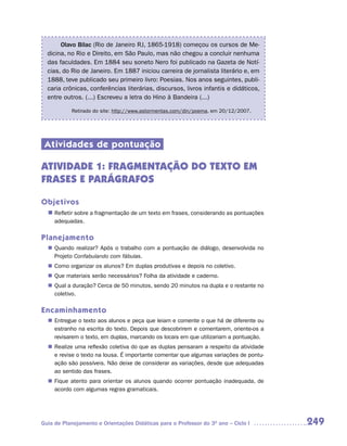 Olavo Bilac (Rio de Janeiro RJ, 1865-1918) começou os cursos de Me-
  dicina, no Rio e Direito, em São Paulo, mas não chegou a concluir nenhuma
  das faculdades. Em 1884 seu soneto Nero foi publicado na Gazeta de Notí-
  cias, do Rio de Janeiro. Em 1887 iniciou carreira de jornalista literário e, em
  1888, teve publicado seu primeiro livro: Poesias. Nos anos seguintes, publi-
  caria crônicas, conferências literárias, discursos, livros infantis e didáticos,
  entre outros. (...) Escreveu a letra do Hino à Bandeira (...)

           Retirado do site: http://www.astormentas.com/din/poema, em 20/12/2007.




 Atividades de pontuação

ATIVIDADE 1: FRAGMENTAÇÃO DO TEXTO EM
FRASES E PARÁGRAFOS

Objetivos
  n	
   Refletir sobre a fragmentação de um texto em frases, considerando as pontuações
     adequadas.

Planejamento
   Quando realizar? Após o trabalho com a pontuação de diálogo, desenvolvida no
  n	
   Projeto Confabulando com fábulas.
   Como organizar os alunos? Em duplas produtivas e depois no coletivo.
  n	
  n	 materiais serão necessários? Folha da atividade e caderno.
   Que
   Qual a duração? Cerca de 50 minutos, sendo 20 minutos na dupla e o restante no
  n	
   coletivo.

Encaminhamento
   Entregue o texto aos alunos e peça que leiam e comente o que há de diferente ou
  n	
   estranho na escrita do texto. Depois que descobrirem e comentarem, oriente-os a
   revisarem o texto, em duplas, marcando os locais em que utilizariam a pontuação.
   Realize uma reflexão coletiva do que as duplas pensaram a respeito da atividade
  n	
   e revise o texto na lousa. É importante comentar que algumas variações de pontu-
   ação são possíveis. Não deixe de considerar as variações, desde que adequadas
   ao sentido das frases.
   Fique atento para orientar os alunos quando ocorrer pontuação inadequada, de
  n	
   acordo com algumas regras gramaticais.




Guia de Planejamento e Orientações Didáticas para o Professor do 3O ano – Ciclo I     249
 