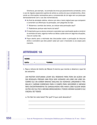 Oriente-os, por exemplo, na correção de erros que possivelmente cometerão, como
                     o uso de vírgulas separando sujeitos de verbos ou verbos de seus complementos, ofere-
                     cendo as informações necessárias para a compreensão de tal regra sem se preocupar
                     demasiadamente com o uso das nomenclaturas.
                       n	 final da atividade coletiva, retome com eles o texto original para que comparem
                        Ao
                        e comentem as diferenças na pontuação, com perguntas do tipo:
                          J Mudamos o sentido dos textos, ao colocar esta pontuação aqui?
                          J Poderíamos pontuar este trecho do texto?
                       n	 importante que os alunos comecem a perceber que a pontuação ajuda a construir
                        É
                        os sentidos do texto, organiza melhor as idéias e pode variar em algumas situações,
                        mas em outras não.
                        Fique atento para a retomada das discussões sobre a pontuação do discurso
                       n	
                        direto e considere que eles podem optar por usar o travessão ou as aspas para
                        marcá-lo.




                     ATIVIDADE 1A
Atividade do aluno




                       NOME: __________________________________________________________________________

                       DATA: _____ /_______________ TURMA: ___________________________________________


                     1. Faça a leitura do trecho da Fábula O menino que mentia e observe o que há
                        de estranho:

                        UM PASTOR COSTUMAVA LEVAR SEU REBANHO PARA FORA DA ALDEIA UM
                        DIA RESOLVEU PREGAR UMA PEÇA NOS VIZINHOS UM LOBO UM LOBO SO-
                        CORRO ELE VAI COMER MINHAS OVELHAS OS VIZINHOS LARGARAM O TRA-
                        BALHO E SAÍRAM CORRENDO PARA O CAMPO PARA SOCORRER O MENINO
                        MAS ENCONTRARAM-NO ÀS GARGALHADAS NÃO HAVIA LOBO ALGUM AINDA
                        OUTRA VEZ ELE FEZ A MESMA BRINCADEIRA E TODOS VIERAM AJUDAR E ELE
                        CAÇOOU DE TODOS


                        a. Foi fácil ler este texto? Por quê? O que você descobriu?
                            _______________________________________________________________

                            _______________________________________________________________

                            _______________________________________________________________




250                       Guia de Planejamento e Orientações Didáticas para o Professor do 3O ano – Ciclo I
 