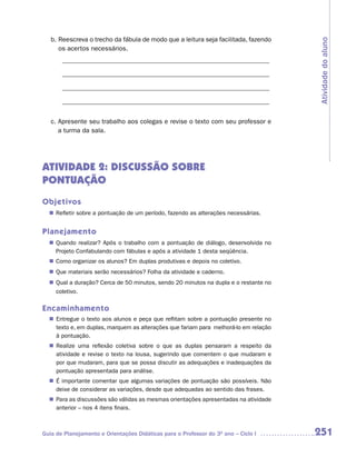b. Reescreva o trecho da fábula de modo que a leitura seja facilitada, fazendo




                                                                                      Atividade do aluno
      os acertos necessários.
       _______________________________________________________________

       _______________________________________________________________

       _______________________________________________________________

       _______________________________________________________________


   c. Apresente seu trabalho aos colegas e revise o texto com seu professor e
      a turma da sala.




ATIVIDADE 2: DISCUSSÃO SOBRE
PONTUAÇÃO
Objetivos
  n	
   Refletir sobre a pontuação de um período, fazendo as alterações necessárias.


Planejamento
  n	
   Quando realizar? Após o trabalho com a pontuação de diálogo, desenvolvida no
   Projeto Confabulando com fábulas e após a atividade 1 desta seqüência.
   Como organizar os alunos? Em duplas produtivas e depois no coletivo.
  n	
  n	 materiais serão necessários? Folha da atividade e caderno.
   Que
  n	
   Qual a duração? Cerca de 50 minutos, sendo 20 minutos na dupla e o restante no
     coletivo.

Encaminhamento
  n Entregue o texto aos alunos e peça que reflitam sobre a pontuação presente no
    texto e, em duplas, marquem as alterações que fariam para melhorá-lo em relação
    à pontuação.
  n Realize uma reflexão coletiva sobre o que as duplas pensaram a respeito da
    atividade e revise o texto na lousa, sugerindo que comentem o que mudaram e
    por que mudaram, para que se possa discutir as adequações e inadequações da
    pontuação apresentada para análise.
  n É importante comentar que algumas variações de pontuação são possíveis. Não
    deixe de considerar as variações, desde que adequadas ao sentido das frases.
  n Para as discussões são válidas as mesmas orientações apresentadas na atividade
    anterior – nos 4 itens finais.



Guia de Planejamento e Orientações Didáticas para o Professor do 3O ano – Ciclo I     251
 