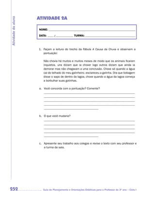 ATIVIDADE 2A
Atividade do aluno



                     NOME: __________________________________________________________________________

                     DATA: _____ /_______________ TURMA: ___________________________________________



                     1. Façam a leitura do trecho da Fábula A Causa da Chuva e observem a
                        pontuação:

                        Não chovia há muitos e muitos meses de modo que os animais ficaram
                        inquietos. uns diziam que ia chover logo outros diziam que ainda ia
                        demorar mas não chegavam a uma conclusão. Chove só quando a água
                        cai do telhado do meu galinheiro. esclareceu a galinha. Ora que bobagem
                        disse o sapo de dentro da lagoa, chove quando a água da lagoa começa
                        a borbulhar suas gotinhas.

                     a. Você concorda com a pontuação? Comente?
                        _______________________________________________________________
                        _______________________________________________________________
                        _______________________________________________________________
                        _______________________________________________________________
                        ______________________________________

                     b. O que você mudaria?
                        _______________________________________________________________
                        _______________________________________________________________
                        _______________________________________________________________
                        _______________________________________________________________
                        ______________________________________

                     c. Apresente seu trabalho aos colegas e revise o texto com seu professor e
                        a turma da sala.




252                     Guia de Planejamento e Orientações Didáticas para o Professor do 3O ano – Ciclo I
 