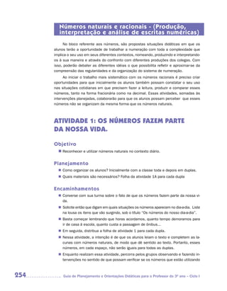 Números naturais e racionais - (Produção,
         interpretação e análise de escritas numéricas)
           No bloco referente aos números, são propostas situações didáticas em que os
      alunos terão a oportunidade de trabalhar a numeração com toda a complexidade que
      implica o seu uso em seus diferentes contextos, nomeando, produzindo e interpretando-
      os à sua maneira e através do confronto com diferentes produções dos colegas. Com
      isso, poderão debater as diferentes idéias o que possibilita refletir e aproximar-se da
      compreensão das regularidades e da organização do sistema de numeração.
            Ao iniciar o trabalho mais sistemático com os números racionais é preciso criar
      oportunidades para que inicialmente os alunos também possam constatar o seu uso
      nas situações cotidianas em que precisem fazer a leitura, produzir e comparar esses
      números, tanto na forma fracionária como na decimal. Essas atividades, somadas às
      intervenções planejadas, colaborarão para que os alunos possam perceber que esses
      números não se organizam da mesma forma que os números naturais.



      ATIVIDADE 1: OS NÚMEROS FAZEM PARTE
      DA NOSSA VIDA.

      Objetivo
        n	
         Reconhecer e utilizar números naturais no contexto diário.


      Planejamento
         Como organizar os alunos? Inicialmente com a classe toda e depois em duplas.
        n	
         Quais materiais são necessários? Folha da atividade 1A para cada dupla
        n	


      Encaminhamentos
         Converse com sua turma sobre o fato de que os números fazem parte da nossa vi-
        n	
         da.
         Solicite então que digam em quais situações os números aparecem no dia-a-dia. Liste
        n	
         na lousa os itens que vão surgindo, sob o título “Os números do nosso dia-a-dia”.
         Basta começar lembrando que horas acordamos, quanto tempo demoramos para
        n	
         ir de casa à escola, quanto custa a passagem de ônibus...
        n	 seguida, distribua a folha de atividade 1 para cada dupla.
         Em
         Nessa atividade, a intenção é de que os alunos leiam o texto e completem as la-
        n	
         cunas com números naturais, de modo que dê sentido ao texto. Portanto, esses
         números, em cada espaço, não serão iguais para todas as duplas.
         Enquanto realizam essa atividade, percorra pelos grupos observando e fazendo in-
        n	
         tervenções no sentido de que possam verificar se os números que estão utilizando



254        Guia de Planejamento e Orientações Didáticas para o Professor do 3O ano – Ciclo I
 