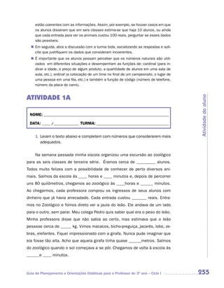 estão coerentes com as informações. Assim, por exemplo, se houver casos em que
     os alunos disseram que em seis classes estima-se que haja 10 alunos, ou ainda
     que cada entrada para ver os animais custou 100 reais, perguntar se esses dados
     são possíveis.
  n	 seguida, abra a discussão com a turma toda, socializando as respostas e soli-
   Em
   cite que justifiquem os dados que consideram incoerentes.
  n	 importante que os alunos possam perceber que os números naturais são utili-
   É
   zados em diferentes situações e desempenham as funções de: cardinal (para in-
   dicar a idade, o preço de algum produto, a quantidade de alunos em uma sala de
   aula, etc.), ordinal (a colocação de um time no final de um campeonato, o lugar de
   uma pessoa em uma fila, etc.) e também a função de código (número de telefone,
   número da placa do carro).


ATIVIDADE 1A




                                                                                        Atividade do aluno
 NOME: __________________________________________________________________________

 DATA: _____ /_______________ TURMA: ___________________________________________


     1. Leiam o texto abaixo e completem com números que considerarem mais
        adequados.


     Na semana passada minha escola organizou uma excursão ao zoológico
para as seis classes de terceira série. Éramos cerca de _________ alunos.
Todos muito felizes com a possibilidade de conhecer de perto diversos ani-
mais. Saímos da escola às ____ horas e ____ minutos e, depois de percorrer
uns 80 quilômetros, chegamos ao zoológico às ____horas e ______ minutos.
Ao chegarmos, cada professora comprou os ingressos de seus alunos com
dinheiro que já havia arrecadado. Cada entrada custou _______ reais. Entra-
mos no Zoológico e fomos direto ver a jaula do leão. Ele andava de um lado
para o outro, sem parar. Meu colega Pedro quis saber qual era o peso do leão.
Minha professora disse que não sabia ao certo, mas estimava que o leão
pesasse cerca de _____ kg. Vimos macacos, bicho-preguiça, jacarés, lobo, ze-
bras, elefantes. Fiquei impressionado com a girafa. Nunca pude imaginar que
ela fosse tão alta. Acho que aquela girafa tinha quase ______metros. Saímos
do zoológico quando o sol começava a se pôr. Chegamos de volta à escola às
______e ____ minutos.



Guia de Planejamento e Orientações Didáticas para o Professor do 3O ano – Ciclo I       255
 