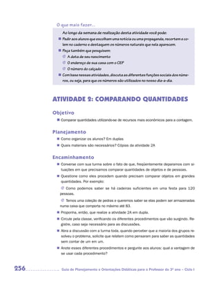 O que mais fazer...
          Ao longo da semana de realização desta atividade você pode:
        n	Pedir aos alunos que escolham uma notícia ou uma propaganda, recortem e co-
          lem no caderno e destaquem os números naturais que nela aparecem.
        n	Peça também que pesquisem:
          J	 data de seu nascimento
             A
          J	 endereço de sua casa com o CEP
             O
          J	 número do calçado
             O
        n	Com base nessas atividades, discuta as diferentes funções sociais dos núme-
          ros, ou seja, para que os números são utilizados no nosso dia-a-dia.



      ATIVIDADE 2: COMPARANDO QUANTIDADES
      Objetivo
       n	
        Comparar quantidades utilizando-se de recursos mais econômicos para a contagem.


      Planejamento
        Como organizar os alunos? Em duplas
       n	
        Quais materiais são necessários? Cópias da atividade 2A
       n	


      Encaminhamento
        Converse com sua turma sobre o fato de que, freqüentemente deparamos com si-
       n	
        tuações em que precisamos comparar quantidades de objetos e de pessoas.
        Questione como eles procedem quando precisam comparar objetos em grandes
       n	
        quantidades. Por exemplo:
         J	Como podemos saber se há cadeiras suficientes em uma festa para 120
        pessoas.
         J	Temos uma coleção de pedras e queremos saber se elas podem ser armazenadas
        numa caixa que comporta no máximo até 83.
        Proponha, então, que realize a atividade 2A em dupla.
       n	
        Circule pela classe, verificando os diferentes procedimentos que vão surgindo. Re-
       n	
        gistre, caso seja necessário para as discussões.
        Abra a discussão com a turma toda, quando perceber que a maioria dos grupos re-
       n	
        solveu o problema, solicite que relatem como pensaram para saber as quantidades
        sem contar de um em um.
        Anote esses diferentes procedimentos e pergunte aos alunos: qual a vantagem de
       n	
        se usar cada procedimento?



256      Guia de Planejamento e Orientações Didáticas para o Professor do 3O ano – Ciclo I
 