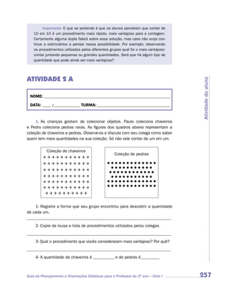 Importante: O que se pretende é que os alunos percebam que contar de
    10 em 10 é um procedimento mais rápido, mais vantajoso para a contagem.
    Certamente alguma dupla falará sobre essa solução, mas caso não surja con-
    tinue a estimulá-los a pensar nessa possibilidade. Por exemplo: observando
    os procedimentos utilizados pelos diferentes grupos qual foi o mais vantajoso:
    contar juntando pequenas ou grandes quantidades. Será que há algum tipo de
    quantidade que pode ainda ser mais vantajosa?




ATIVIDADE 2 A




                                                                                     Atividade do aluno
 NOME: __________________________________________________________________________

 DATA: _____ /_______________ TURMA: ___________________________________________


     1. As crianças gostam de colecionar objetos. Paulo coleciona chaveiros
e Pedro coleciona pedras raras. As figuras dos quadros abaixo representam a
coleção de chaveiros e pedras. Observe-os e discuta com seu colega como saber
quem tem mais quantidades na sua coleção. Só não vale contar de um em um.

           Coleção de chaveiros
                                                    Coleção de pedras
         Q	Q	Q	Q	Q	Q	Q	Q	Q	Q	Q
         Q	Q	Q	Q	Q	Q	Q	Q	Q	Q	Q                 uuuuuuuuuuuuu
                                               												
                                                uuuuuuuuuuu
                                                 										
         Q	Q	Q	Q	Q	Q	Q	Q	Q	Q	Q
                                                uuuuuuuuuuuu
                                                											
         Q	Q	Q	Q	Q	Q	Q	Q	Q	Q	Q                  uuuuuuuuuuu
                                                 										
         Q	Q	Q	Q	Q	Q	Q	Q	Q	Q	Q                 uuuuuuuuuuuuu
                                               												
                                               uuuuuuuuuuuuu
                                               												
         Q	Q	Q	Q	Q	Q	Q	Q	Q	Q	Q
          Q	Q	Q	Q	Q	Q	Q	Q	Q	Q


    1- Registre a forma que seu grupo encontrou para descobrir a quantidade
de cada um.
_____________________________________________________________________
     2- Copie da lousa a lista de procedimentos utilizados pelos colegas
_____________________________________________________________________
     3- Qual o procedimento que vocês consideraram mais vantajoso? Por quê?
_____________________________________________________________________
     4- A quantidade de chaveiros é __________ e de pedras é_________



Guia de Planejamento e Orientações Didáticas para o Professor do 3O ano – Ciclo I    257
 