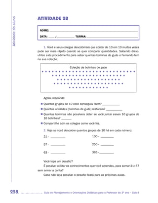 ATIVIDADE 2B
Atividade do aluno



                      NOME: __________________________________________________________________________

                      DATA: _____ /_______________ TURMA: ___________________________________________


                           1. Você e seus colegas descobriram que contar de 10 em 10 muitas vezes
                     pode ser mais rápido quando se quer comparar quantidades. Sabendo disso,
                     utilize este procedimento para saber quantas bolinhas de gude o Fernando tem
                     na sua coleção.

                                               Coleção de bolinhas de gude
                        l	l	l	l	l	l	l	l	l	l	l	l	l	l	l	l	l	l	l	l	l	l	l	l	l	l	l	l
                               l	l	l	l	l	l	l	l	l	l	l	l	l	l	l	l	l	l	l	l	l	l
                                    l	l	l	l	l	l	l	l	l	l	l	l	l	l	l	l	l	l	l
                                 l	l	l	l	l	l	l	l	l	l	l	l	l	l	l	l	l	l	l	l	l
                                              l	l	l	l	l	l	l	l	l	l	l	l



                         Agora, responda:

                        Quantos grupos de 10 você conseguiu fazer? ____________
                       n	
                        Quantas unidades (bolinhas de gude) restaram? ___________
                       n	
                        Quantas bolinhas são possíveis obter se você juntar esses 10 grupos de
                       n	
                        10 bolinhas? _______
                        Compartilhe com os colegas como você fez.
                       n	

                         2. Veja se você descobre quantos grupos de 10 há em cada número:

                         21 - __________                          100 - _________

                         57 - __________                          250 - _________

                         63 - __________                          363 - __________


                         Você topa um desafio?
                         É possível utilizar os conhecimentos que você aprendeu, para somar 21+57
                     sem armar a conta?
                         Caso não seja possível o desafio ficará para as próximas aulas.




258                      Guia de Planejamento e Orientações Didáticas para o Professor do 3O ano – Ciclo I
 