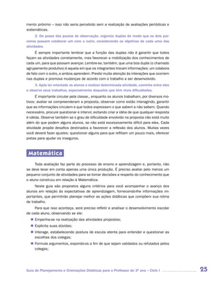 mento próximo – isso não seria percebido sem a realização de avaliações periódicas e
sistemáticas.
      2. De posse das pautas de observação, organize duplas de modo que os dois par-
ceiros possam colaborar um com o outro, considerando os objetivos de cada uma das
atividades.
     É sempre importante lembrar que a função das duplas não é garantir que todos
façam as atividades corretamente, mas favorecer a mobilização dos conhecimentos de
cada um, para que possam avançar. Lembre-se, também, que uma boa dupla (o chamado
agrupamento produtivo) é aquela em que os integrantes trocam informações; um colabora
de fato com o outro, e ambos aprendem. Preste muita atenção às interações que ocorrem
nas duplas e promova mudanças de acordo com o trabalho a ser desenvolvido.
     3. Após ter orientado os alunos a realizar determinada atividade, caminhe entre eles
e observe seus trabalhos, especialmente daqueles que têm mais dificuldades.
      É importante circular pela classe,, enquanto os alunos trabalham, por diversos mo-
tivos: avaliar se compreenderam a proposta, observar como estão interagindo, garantir
que as informações circulem e que todos expressem o que sabem e não sabem. Quando
necessário, procure questionar e intervir, evitando criar a idéia de que qualquer resposta
é válida. Observe também se o grau de dificuldade envolvido na proposta não está muito
além do que podem alguns alunos, se não está excessivamente difícil para eles. Cada
atividade propõe desafios destinados a favorecer a reflexão dos alunos. Muitas vezes
você deverá fazer ajustes: questionar alguns para que reflitam um pouco mais, oferecer
pistas para ajudar os inseguros.



 Matemática
     Toda avaliação faz parte do processo de ensino e aprendizagem e, portanto, não
se deve levar em conta apenas uma única produção. É preciso avaliar pelo menos um
pequeno conjunto de atividades para se tomar decisões a respeito do conhecimento que
o aluno construiu em relação à Matemática.
     Neste guia são propostos alguns critérios para você acompanhar o avanço dos
alunos em relação às expectativas de aprendizagem, fornecendo-lhe informações im-
portantes, que permitirão planejar melhor as ações didáticas que compõem sua rotina
de trabalho.
     Para que isso aconteça, será preciso refletir e analisar o desenvolvimento escolar
de cada aluno, observando se ele:
   Empenha-se na realização das atividades propostas;
  n	
   Explicita suas dúvidas;
  n	
   Interage, estabelecendo postura de escuta atenta para entender e questionar as
  n	
   escolhas dos colegas;
   Formula argumentos, expondo-os a fim de que sejam validados ou refutados pelos
  n	
   colegas;




Guia de Planejamento e Orientações Didáticas para o Professor do 3O ano – Ciclo I            25
 