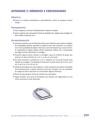 ATIVIDADE 3: NÚMEROS E CURIOSIDADES

Objetivo
  n	 Contar em escalas ascendentes e descendentes a partir de qualquer número
     natural.


Planejamento
  n	 Como organizar os alunos? Individualmente e depois em duplas
  n	 Quais materiais são necessários? Folha da atividade 3A e objetos para contagem (fi-
     chas, botões, tampinhas, etc.)


Encaminhamento
  n	 	 embre-os também que há diferentes formas que utilizamos para realizar contagem
     L
     de quantidades grandes. Aproveite e pergunte como eles contariam um conjunto
     com certa quantidade de objetos. Para isso, seria interessante que, nesse momen-
     to, dispusesse de alguns objetos (fichas, tampinhas, botões, etc.) e propusesse
     que alguns alunos realizassem a contagem.
  n	 Enquanto alguns alunos realizam a contagem, peça ao restante do grupo que
     observe se está contando de 1 em 1, ou de um outro jeito.
  n	 Se todos estiverem contando de 1 em 1, pergunte se há outras formas mais
     rápidas de contagem. Provavelmente dirão que se pode contar de 2 em 2, de 3
     em 3, de 5 em 5, de 10 em 10.
  n	 Valide as afirmações que vão surgindo e, então, proponha que realize a atividade
     3A individualmente, e depois oriente-os para que compare com os resultados
     do colega ao lado e discutam se encontraram alguma diferença.
  n	 Percorra pelos grupos intervindo sempre que necessário.
  n	 Segue também uma série de atividades que deverão ser organizadas na sua
     rotina semanal em dias diferentes.




Guia de Planejamento e Orientações Didáticas para o Professor do 3O ano – Ciclo I          259
 
