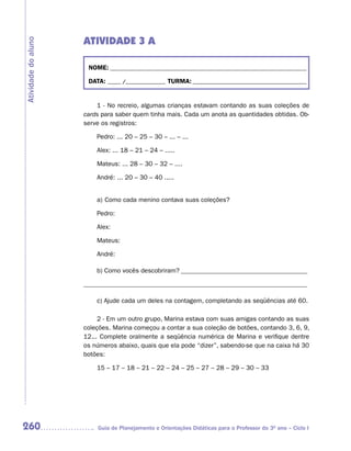 ATIVIDADE 3 A
Atividade do aluno



                      NOME: __________________________________________________________________________

                      DATA: _____ /_______________ TURMA: ___________________________________________


                         1 - No recreio, algumas crianças estavam contando as suas coleções de
                     cards para saber quem tinha mais. Cada um anota as quantidades obtidas. Ob-
                     serve os registros:

                         Pedro: ... 20 – 25 – 30 – ... – ...

                         Alex: ... 18 – 21 – 24 – .....

                         Mateus: ... 28 – 30 – 32 – ....

                         André: ... 20 – 30 – 40 .....


                         a) Como cada menino contava suas coleções?

                         Pedro:

                         Alex:

                         Mateus:

                         André:

                         b) Como vocês descobriram? _______________________________________

                     _____________________________________________________________________

                         c) Ajude cada um deles na contagem, completando as seqüências até 60.

                          2 - Em um outro grupo, Marina estava com suas amigas contando as suas
                     coleções. Marina começou a contar a sua coleção de botões, contando 3, 6, 9,
                     12... Complete oralmente a seqüência numérica de Marina e verifique dentre
                     os números abaixo, quais que ela pode “dizer”, sabendo-se que na caixa há 30
                     botões:

                         15 – 17 – 18 – 21 – 22 – 24 – 25 – 27 – 28 – 29 – 30 – 33




260                      Guia de Planejamento e Orientações Didáticas para o Professor do 3O ano – Ciclo I
 