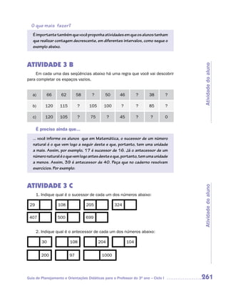 O que mais fazer?
   É importante também que você proponha atividades em que os alunos tenham
   que realizar contagem decrescente, em diferentes intervalos, como segue o
   exemplo abaixo.



ATIVIDADE 3 B




                                                                                        Atividade do aluno
    Em cada uma das seqüências abaixo há uma regra que você vai descobrir
para completar os espaços vazios.


   a)      66       62        58      ?       50      46         ?      38          ?

   b)     120      115        ?     105      100       ?         ?      85          ?

   c)     120      105        ?      75         ?     45         ?       ?          0

      É preciso ainda que...
   ... você informe os alunos que em Matemática, o sucessor de um número
   natural é o que vem logo a seguir deste e que, portanto, tem uma unidade
   a mais. Assim, por exemplo, 17 é sucessor de 16. Já o antecessor de um
   número natural é o que vem logo antes deste e que, portanto, tem uma unidade
   a menos. Assim, 39 é antecessor de 40. Peça que no caderno resolvam
   exercícios. Por exemplo:



ATIVIDADE 3 C


                                                                                        Atividade do aluno
      1. Indique qual é o sucessor de cada um dos números abaixo:

 29               108              205              324

 407              500              699


      2. Indique qual é o antecessor de cada um dos números abaixo:

         30              108              204              104


        200              97                 1000




Guia de Planejamento e Orientações Didáticas para o Professor do 3O ano – Ciclo I       261
 