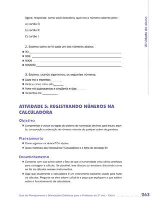 Agora, responda: como você descobriu qual era o número coberto pelo:




                                                                                              Atividade do aluno
     a) cartão D

     b) cartão R

     C) cartão I


     2. Escreva como se lê cada um dos números abaixo:
  n	99 _________________________________________________________________
  n	999 _______________________________________________________________
  n	9999 ______________________________________________________________
  n	999999 ____________________________________________________________


     3. Escreva, usando algarismos, os seguintes números:
  n	Doze mil e trezentos________
  n	Vinte e cinco mil e oito_______
  n	Nove mil quatrocentos e cinqüenta e dois_______
  n	Trezentos mil ___________



ATIVIDADE 5: REGISTRANDO NÚMEROS NA
CALCULADORA
Objetivo
  n	 Compreender e utilizar as regras do sistema de numeração decimal, para leitura, escri-
     ta, comparação e ordenação de números naturais de qualquer ordem de grandeza.


Planejamento
  n	 Como organizar os alunos? Em duplas
  n	 Quais materiais são necessários? Calculadoras e a folha de atividade 5A


Encaminhamento
   Converse com sua turma sobre o fato de que a humanidade criou vários artefatos
  n	
   para contagem e cálculo. Se possível, leve ábacos ou sorobans discutindo como
   se faz os cálculos nesses instrumentos.
   Diga que atualmente a calculadora é um instrumento bastante usado para fazer
  n	
   os cálculos. Pergunte se eles sabem utilizá-la e peça que expliquem o que sabem
   sobre o funcionamento da calculadora.




Guia de Planejamento e Orientações Didáticas para o Professor do 3O ano – Ciclo I             263
 