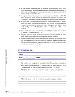 n	 você perceber que grande parte da turma não tem familiaridade com o instru-
                        Se
                        mento, distribua uma calculadora para cada dupla de alunos e deixe-os explorar as
                        teclas. Peça que digite alguns números, aperte as teclas das operações, descubram
                        como se realiza as operações, etc.
                       n Em seguida, ainda em duplas, peça que leiam e realizem as atividades da folha 5A.
                         Nessa atividade os alunos deverão ter liberdade para pesquisar os números com
                         a calculadora, levantando hipóteses e verificando-as por meio dessa ferramenta.
                       n Os alunos terão a oportunidade de perceber que somar de 1 em 1 não é o procedi-
                         mento mais rápido. Então será necessário que você estimule os diferentes grupos
                         a exporem como realizaram. Certamente alguns dirão que o mais rápido é somar
                         de 10 em 10 para formar 40, 20 e 30, e de 100 em 100 para formar 200 e assim
                         por diante.
                       n Dessa forma, os alunos vão descobrindo que em 40, por exemplo, cabe 4 vezes o
                         10, que em 200 cabe duas vezes o 100.
                       n O objetivo com esse tipo de atividade (assim como nas atividades 5B, 5C, 5D) é
                         que os alunos construam o conceito de dezena, centena, milhar etc.
                       n Estas atividades deverão ser trabalhadas em dias diferentes. O importante é que
                         você garanta a socialização e a discussão dos diferentes procedimentos em cada
                         uma das atividades, para que se garanta que todos os alunos se aproximem dos
                         conceitos das grandezas numéricas.




                     ATIVIDADE 5A
Atividade do aluno




                      NOME: __________________________________________________________________________

                      DATA: _____ /_______________ TURMA: ___________________________________________


                         Hoje você e seu colega terão o seguinte desafio usando a calculadora:
                          Utilizando apenas as teclas 1 e 0 e as teclas das operações (+, –, X, ÷),
                         n	
                          faça aparecer no visor os seguintes números: 46, 125, 1234.
                          Registre abaixo como vocês fizeram, isto é, as teclas que digitaram.
                         n	
                     _____________________________________________________________________
                     _____________________________________________________________________
                     _____________________________________________________________________

                         n Copie da lousa a lista de procedimentos utilizados pelos colegas
                     _____________________________________________________________________
                     _____________________________________________________________________
                     _____________________________________________________________________




264                      Guia de Planejamento e Orientações Didáticas para o Professor do 3O ano – Ciclo I
 