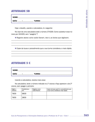ATIVIDADE 5B




                                                                                               Atividade do aluno
 NOME: __________________________________________________________________________

 DATA: _____ /_______________ TURMA: ___________________________________________



     Hoje o desafio, usando a calculadora, é o seguinte:

    No visor de uma calculadora está o número 374309. Como substituir esse nú-
mero por 324309, sem “apagá-lo”?

    n	Registre abaixo como vocês fizeram, isto é, as teclas que digitaram.
_____________________________________________________________________
_____________________________________________________________________
_____________________________________________________________________

    n Copie da lousa o procedimento que a sua turma considerou o mais rápido.
_____________________________________________________________________
_____________________________________________________________________
_____________________________________________________________________



ATIVIDADE 5 C

 NOME: __________________________________________________________________________

 DATA: _____ /_______________ TURMA: ___________________________________________


     Usando a calculadora, resolva mais essa:

     Na calculadora, tecle o número indicado na 1ª coluna e faça aparecer o da 2ª
coluna, sem apagar o primeiro:
Digite o       Transforme-o   Registre como       Copie da lousa qual foi o procedimento que
número:        em:            vocês fizeram.      a sua turma considerou mais rápido.

7809           9809

7809           3809




Guia de Planejamento e Orientações Didáticas para o Professor do 3O ano – Ciclo I              265
 