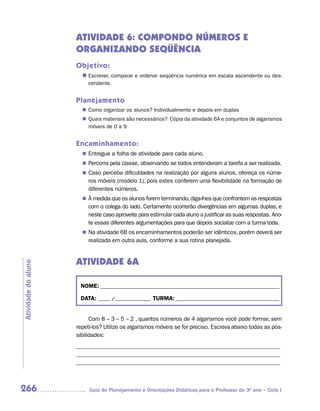 ATIVIDADE 6: COMPONDO NÚMEROS E
                     ORGANIZANDO SEQÜÊNCIA
                     Objetivo:
                       n	
                        Escrever, comparar e ordenar seqüência numérica em escala ascendente ou des-
                          cendente.


                     Planejamento
                        Como organizar os alunos? Individualmente e depois em duplas
                       n	
                        Quais materiais são necessários? Cópia da atividade 6A e conjuntos de algarismos
                       n	
                        móveis de 0 a 9


                     Encaminhamento:
                        Entregue a folha de atividade para cada aluno.
                       n	
                        Percorra pela classe, observando se todos entenderam a tarefa a ser realizada.
                       n	
                        Caso perceba dificuldades na realização por alguns alunos, ofereça os núme-
                       n	
                          ros móveis (modelo 1), pois estes conferem uma flexibilidade na formação de
                          diferentes números.
                       n	 medida que os alunos forem terminando, diga-lhes que confrontem as respostas
                        À
                          com o colega do lado. Certamente ocorrerão divergências em algumas duplas, e
                          neste caso aproveite para estimular cada aluno a justificar as suas respostas. Ano-
                          te essas diferentes argumentações para que depois socialize com a turma toda.
                       n	 atividade 6B os encaminhamentos poderão ser idênticos, porém deverá ser
                        Na
                          realizada em outra aula, conforme a sua rotina planejada.


                     ATIVIDADE 6A
Atividade do aluno




                      NOME: __________________________________________________________________________

                      DATA: _____ /_______________ TURMA: ___________________________________________


                           Com 8 – 3 – 5 – 2 , quantos números de 4 algarismos você pode formar, sem
                     repeti-los? Utilize os algarismos móveis se for preciso. Escreva abaixo todas as pos-
                     sibilidades:
                     _____________________________________________________________________
                     _____________________________________________________________________
                     _____________________________________________________________________



266                       Guia de Planejamento e Orientações Didáticas para o Professor do 3O ano – Ciclo I
 