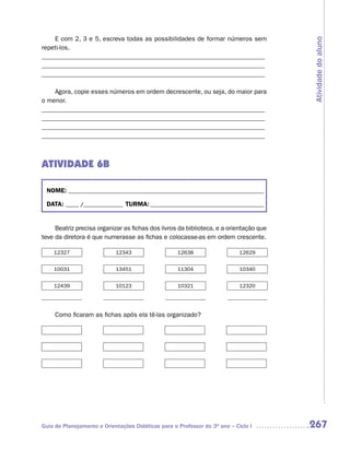E com 2, 3 e 5, escreva todas as possibilidades de formar números sem




                                                                                        Atividade do aluno
repeti-los.
_____________________________________________________________________
_____________________________________________________________________
_____________________________________________________________________

    Agora, copie esses números em ordem decrescente, ou seja, do maior para
o menor.
_____________________________________________________________________
_____________________________________________________________________
_____________________________________________________________________
_____________________________________________________________________



ATIVIDADE 6B

 NOME: __________________________________________________________________________

 DATA: _____ /_______________ TURMA: ___________________________________________


     Beatriz precisa organizar as fichas dos livros da biblioteca, e a orientação que
teve da diretora é que numerasse as fichas e colocasse-as em ordem crescente.

    12327                   12343                   12638                   12629


    10031                   13451                   11304                   10340


    12439                   10123                   10321                   12320




     Como ficaram as fichas após ela tê-las organizado?




Guia de Planejamento e Orientações Didáticas para o Professor do 3O ano – Ciclo I       267
 