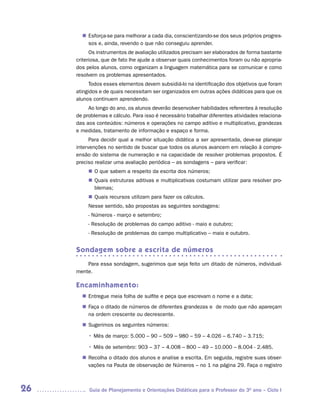 Esforça-se para melhorar a cada dia, conscientizando-se dos seus próprios progres-
       n	
        sos e, ainda, revendo o que não conseguiu aprender.
           Os instrumentos de avaliação utilizados precisam ser elaborados de forma bastante
     criteriosa, que de fato lhe ajude a observar quais conhecimentos foram ou não apropria-
     dos pelos alunos, como organizam a linguagem matemática para se comunicar e como
     resolvem os problemas apresentados.
           Todos esses elementos devem subsidiá-lo na identificação dos objetivos que foram
     atingidos e de quais necessitam ser organizados em outras ações didáticas para que os
     alunos continuem aprendendo.
          Ao longo do ano, os alunos deverão desenvolver habilidades referentes à resolução
     de problemas e cálculo. Para isso é necessário trabalhar diferentes atividades relaciona-
     das aos conteúdos: números e operações no campo aditivo e multiplicativo, grandezas
     e medidas, tratamento de informação e espaço e forma.
           Para decidir qual a melhor situação didática a ser apresentada, deve-se planejar
     intervenções no sentido de buscar que todos os alunos avancem em relação à compre-
     ensão do sistema de numeração e na capacidade de resolver problemas propostos. É
     preciso realizar uma avaliação periódica – as sondagens – para verificar:
          n	 que sabem a respeito da escrita dos números;
           O
           Quais estruturas aditivas e multiplicativas costumam utilizar para resolver pro-
          n	
           blemas;
           Quais recursos utilizam para fazer os cálculos.
          n	
          Nesse sentido, são propostas as seguintes sondagens:
          - Números - março e setembro;
          - Resolução de problemas do campo aditivo - maio e outubro;
          - Resolução de problemas do campo multiplicativo – maio e outubro.


     Sondagem sobre a escrita de números
         Para essa sondagem, sugerimos que seja feito um ditado de números, individual-
     mente.

     Encaminhamento:
        Entregue meia folha de sulfite e peça que escrevam o nome e a data;
       n	
        Faça o ditado de números de diferentes grandezas e de modo que não apareçam
       n	
        na ordem crescente ou decrescente.
        Sugerimos os seguintes números:
       n	

          • Mês de março: 5.000 – 90 – 509 – 980 – 59 – 4.026 – 6.740 – 3.715;
          • Mês de setembro: 903 – 37 – 4.008 – 800 – 49 – 10.000 – 8.004 - 2.485.
        Recolha o ditado dos alunos e analise a escrita. Em seguida, registre suas obser-
       n	
        vações na Pauta de observação de Números – no 1 na página 29. Faça o registro



26        Guia de Planejamento e Orientações Didáticas para o Professor do 3O ano – Ciclo I
 