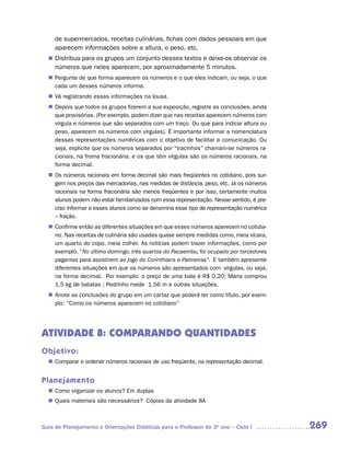 de supermercados, receitas culinárias, fichas com dados pessoais em que
     aparecem informações sobre a altura, o peso, etc.
   Distribua para os grupos um conjunto desses textos e deixe-os observar os
  n	
     números que neles aparecem, por aproximadamente 5 minutos.
  n	
   Pergunte de que forma aparecem os números e o que eles indicam, ou seja, o que
   cada um desses números informa.
  n	 registrando essas informações na lousa.
   Vá
  n	
   Depois que todos os grupos fizerem a sua exposição, registre as conclusões, ainda
   que provisórias. (Por exemplo, podem dizer que nas receitas aparecem números com
   vírgula e números que são separados com um traço. Ou que para indicar altura ou
   peso, aparecem os números com vírgulas). É importante informar a nomenclatura
   dessas representações numéricas com o objetivo de facilitar a comunicação. Ou
   seja, explicite que os números separados por “tracinhos” chamam-se números ra-
   cionais, na froma fracionária, e os que têm vírgulas são os números racionais, na
   forma decimal.
  n	 números racionais em forma decimal são mais freqüentes no cotidiano, pois sur-
   Os
   gem nos preços das mercadorias, nas medidas de distância, peso, etc. Já os números
   racionais na forma fracionária são menos freqüentes e por isso, certamente muitos
   alunos podem não estar familiarizados com essa representação. Nesse sentido, é pre-
   ciso informar a esses alunos como se denomina esse tipo de representação numérica
   – fração.
  n	
   Confirme então as diferentes situações em que esses números aparecem no cotidia-
   no. Nas receitas de culinária são usadas quase sempre medidas como, meia xícara,
   um quarto do copo, meia colher. As notícias podem trazer informações, como por
   exemplo, “No último domingo, três quartos do Pacaembu, foi ocupado por torcedores
   pagantes para assistirem ao jogo do Corinthians e Palmeiras”. E também apresente
   diferentes situações em que os números são apresentados com vírgulas, ou seja,
   na forma decimal. Por exemplo: o preço de uma bala é R$ 0,20; Maria comprou
   1,5 kg de batatas ; Pedrinho mede 1,56 m e outras situações.
  n	
   Anote as conclusões do grupo em um cartaz que poderá ter como título, por exem-
   plo: “Como os números aparecem no cotidiano”




ATIVIDADE 8: COMPARANDO QUANTIDADES
Objetivo:
   Comparar e ordenar números racionais de uso freqüente, na representação decimal.
  n	


Planejamento
   Como organizar os alunos? Em duplas
  n	
   Quais materiais são necessários? Cópias da atividade 8A
  n	



Guia de Planejamento e Orientações Didáticas para o Professor do 3O ano – Ciclo I        269
 