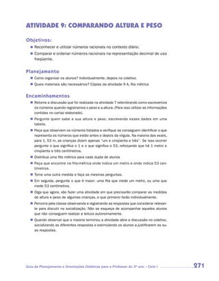 ATIVIDADE 9: COMPARANDO ALTURA E PESO

Objetivos:
   Reconhecer e utilizar números racionais no contexto diário.
  n	
   Comparar e ordenar números racionais na representação decimal de uso
  n	
     freqüente.


Planejamento
   Como organizar os alunos? Individualmente, depois no coletivo.
  n	
   Quais materiais são necessários? Cópias da atividade 9 A, fita métrica
  n	


Encaminhamentos
   Retome a discussão que foi realizada na atividade 7 relembrando como escrevemos
  n	
   os números quando registramos o peso e a altura. (Para isso utilizar as informações
   contidas no cartaz elaborado).
   Pergunte quem sabe a sua altura e peso, escrevendo esses dados em uma
  n	
   tabela.
   Peça que observem os números listados e verifique se conseguem identificar o que
  n	
   representa os números que estão antes e depois da vírgula. Na maioria das vezes,
   para 1, 53 m, as crianças dizem apenas “um e cinqüenta e três”. Se isso ocorrer
   pergunte o que significa o 1 e o que significa o 53, reforçando que há 1 metro e
   cinqüenta e três centímetros.
   Distribua uma fita métrica para cada dupla de alunos
  n	
   Peça que encontre na fita-métrica onde indica um metro e onde indica 53 cen-
  n	
   tímetros.
   Tome uma outra medida e faça as mesmas perguntas.
  n	
  n	 seguida, pergunte o que é maior: uma fita que mede um metro, ou uma que
   Em
   mede 53 centímetros.
   Diga que agora, vão fazer uma atividade em que precisarão comparar as medidas
  n	
   de altura e peso de algumas crianças, e que primeiro farão individualmente.
   Percorra pela classe observando e registrando as respostas que considerar relevan-
  n	
   te para discutir na socialização. Não se esqueça de acompanhar aqueles alunos
   que não conseguem realizar a leitura autonomamente.
   Quando observar que a maioria terminou a atividade abra a discussão no coletivo,
  n	
   socializando as diferentes respostas e estimulando os alunos a justificarem as su-
   as respostas.




Guia de Planejamento e Orientações Didáticas para o Professor do 3O ano – Ciclo I        271
 