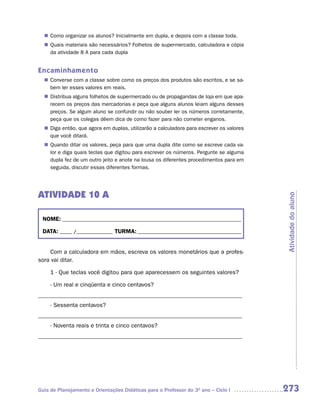 n Como organizar os alunos? Inicialmente em dupla, e depois com a classe toda.
  n Quais materiais são necessários? Folhetos de supermercado, calculadora e cópia
    da atividade 8 A para cada dupla


Encaminhamento
  n Converse com a classe sobre como os preços dos produtos são escritos, e se sa-
    bem ler esses valores em reais.
  n Distribua alguns folhetos de supermercado ou de propagandas de loja em que apa-
    recem os preços das mercadorias e peça que alguns alunos leiam alguns desses
    preços. Se algum aluno se confundir ou não souber ler os números corretamente,
    peça que os colegas dêem dica de como fazer para não cometer enganos.
  n Diga então, que agora em duplas, utilizarão a calculadora para escrever os valores
    que você ditará.
  n Quando ditar os valores, peça para que uma dupla dite como se escreve cada va-
    lor e diga quais teclas que digitou para escrever os números. Pergunte se alguma
    dupla fez de um outro jeito e anote na lousa os diferentes procedimentos para em
    seguida, discutir essas diferentes formas.




ATIVIDADE 10 A




                                                                                         Atividade do aluno
 NOME: __________________________________________________________________________

 DATA: _____ /_______________ TURMA: ___________________________________________


    Com a calculadora em mãos, escreva os valores monetários que a profes-
sora vai ditar.

     1 - Que teclas você digitou para que aparecessem os seguintes valores?

     - Um real e cinqüenta e cinco centavos?
_____________________________________________________________________
     - Sessenta centavos?
_____________________________________________________________________
     - Noventa reais e trinta e cinco centavos?
_____________________________________________________________________




Guia de Planejamento e Orientações Didáticas para o Professor do 3O ano – Ciclo I        273
 