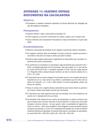 ATIVIDADE 11: FAZENDO OUTRAS
      DESCOBERTAS NA CALCULADORA
      Objetivo:
        Comparar e ordenar números racionais na forma decimal em situação de
       n	
         uso do sistema monetário.

      Planejamento
       n	
        Quando realizar? Após a discussão da atividade 10.
       n	
        Como organizar os alunos? Inicialmente em dupla, e depois com a classe toda.
       n	
        Quais materiais são necessários? Calculadora e cópia da atividade 11 A para cada
        dupla

      Encaminhamentos
       n	
        Retome a discussão da atividade 10 em relação à escrita dos valores monetários.

       n	 seguida, distribua cópia da atividade 11A para os alunos e peçam que leiam o
        Em
        enunciado e discutam em dupla a tarefa que devem realizar.

       n	
        Percorra pelas duplas observando e registrando as discussões que considerar im-
        portante para serem socializadas.

       n	 conferirem os resultados na calculadora, logo perceberão que somando 0,05 +
        Ao
        0,05, o resultado esperado era 0,10 centavos, mas que surgirá, 0,1. E que soman-
        do 1,00+1,00+0,50+0,50, o resultado esperado é 3,00, mas que surge apenas
        o 3. Pergunte então o porquê desses números, se são os mesmos valores (0,1 e
        0,10 / 3 e 3,00).
       n	 importante que os alunos cheguem à conclusão que em uma notação decimal se
        É
        escrevermos um ou mais zeros à sua direita, a quantidade que ele indica não se
        altera. Por exemplo: 1,3 ; 1,30; 1,300 indicam a mesma quantidade, porém sua
        leitura se modifica.

       n	
        Faça um cartaz com o registro dessas descobertas para deixar fixado na parede e
        se remeta a essas informações sempre que necessário.

       n	 importante que você proponha esse tipo de atividade com certa freqüência, de
        É
        acordo com o planejamento de sua rotina.

       n	 atividade 11B, espera-se que a partir da socialização, os alunos concluam que
        Na
        para comparar dois números racionais na forma decimal, o critério que serve para
        comparar números naturais – de que quanto maior a quantidade de algarismos,
        maior é o número – não é mais verdadeiro. Para chegarem a essa conclusão, faça-os
        comparar, por exemplo, o 2 com 0,70, estabelecendo relação com o valor monetário
        e fazendo referência à atividade 10 quando observaram o resultado na calculadora,
        ao somar R$ 0,05 + R$ 0,05 ou R$ 1,00 + R$ 1,00 + R$ 1,00.



274      Guia de Planejamento e Orientações Didáticas para o Professor do 3O ano – Ciclo I
 
