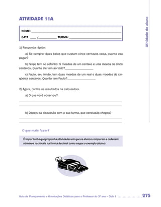 ATIVIDADE 11A




                                                                                    Atividade do aluno
 NOME: __________________________________________________________________________

 DATA: _____ /_______________ TURMA: ___________________________________________


1) Responda rápido:

    a) Se comprar duas balas que custam cinco centavos cada, quanto vou
pagar?

    b) Felipe tem no cofrinho: 5 moedas de um centavo e uma moeda de cinco
centavos. Quanto ele tem ao todo?___________________

    c) Paulo, seu irmão, tem duas moedas de um real e duas moedas de cin-
qüenta centavos. Quanto tem Paulo?___________________


2) Agora, confira os resultados na calculadora.

     a) O que você observou?
_____________________________________________________________________
_____________________________________________________________________

    b) Depois da discussão com a sua turma, que conclusão chegou?
_____________________________________________________________________
_____________________________________________________________________


  O que mais fazer?

   É importante que proponha atividades em que os alunos comparem e ordenem
   números racionais na forma decimal como segue o exemplo abaixo:




Guia de Planejamento e Orientações Didáticas para o Professor do 3O ano – Ciclo I   275
 