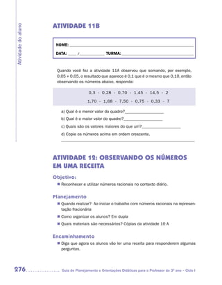 ATIVIDADE 11B
Atividade do aluno



                      NOME: __________________________________________________________________________

                      DATA: _____ /_______________ TURMA: ___________________________________________



                      Quando você fez a atividade 11A observou que somando, por exemplo,
                      0,05 + 0,05, o resultado que aparece é 0,1 que é o mesmo que 0,10, então
                      observando os números abaixo, responda:

                                         0,3 - 0,28 - 0,70 - 1,45 - 14,5 - 2

                                        1,70 - 1,68 - 7,50 - 0,75 - 0,33 - 7

                         a) Qual é o menor valor do quadro?___________________
                         b) Qual é o maior valor do quadro?___________________
                         c) Quais são os valores maiores do que um?___________________
                         d) Copie os números acima em ordem crescente.
                         _________________________________________________________________



                     ATIVIDADE 12: OBSERVANDO OS NÚMEROS
                     EM UMA RECEITA
                     Objetivo:
                       Reconhecer e utilizar números racionais no contexto diário.
                      n	


                     Planejamento
                       Quando realizar? Ao iniciar o trabalho com números racionais na represen-
                      n	
                       tação fracionária
                       Como organizar os alunos? Em dupla
                      n	
                       Quais materiais são necessários? Cópias da atividade 10 A
                      n	


                     Encaminhamento
                       Diga que agora os alunos vão ler uma receita para responderem algumas
                      n	
                       perguntas.




276                      Guia de Planejamento e Orientações Didáticas para o Professor do 3O ano – Ciclo I
 