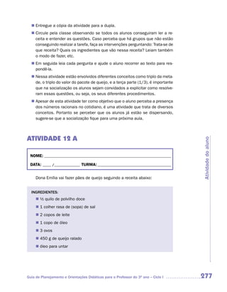 Entregue a cópia da atividade para a dupla.
  n	
   Circule pela classe observando se todos os alunos conseguiram ler a re-
  n	
   ceita e entender as questões. Caso perceba que há grupos que não estão
   conseguindo realizar a tarefa, faça as intervenções perguntando: Trata-se de
   que receita? Quais os ingredientes que vão nessa receita? Leiam também
   o modo de fazer, etc.
  n	 seguida leia cada pergunta e ajude o aluno recorrer ao texto para res-
   Em
   pondê-la.
   Nessa atividade estão envolvidos diferentes conceitos como triplo da meta-
  n	
   de, o triplo do valor do pacote de queijo, e a terça parte (1/3), é importante
   que na socialização os alunos sejam convidados a explicitar como resolve-
   ram essas questões, ou seja, os seus diferentes procedimentos.
   Apesar de esta atividade ter como objetivo que o aluno perceba a presença
  n	
   dos números racionais no cotidiano, é uma atividade que trata de diversos
   conceitos. Portanto se perceber que os alunos já estão se dispersando,
   sugere-se que a socialização fique para uma próxima aula.



ATIVIDADE 12 A




                                                                                    Atividade do aluno
 NOME: __________________________________________________________________________

 DATA: _____ /_______________ TURMA: ___________________________________________


     Dona Emília vai fazer pães de queijo seguindo a receita abaixo:


  INGREDIENTES:
     n	 quilo de polvilho doce
      ½
     n	 colher rasa de (sopa) de sal
      1
     n	 copos de leite
      2
     n	 copo de óleo
      1
     n	 ovos
      3
     n	 g de queijo ralado
      450
     n	 para untar
      óleo




Guia de Planejamento e Orientações Didáticas para o Professor do 3O ano – Ciclo I   277
 