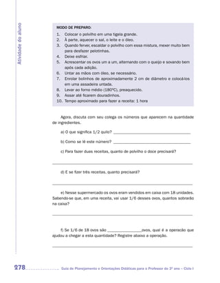 Atividade do aluno
                       MODO DE PREPARO:
                       1.  Colocar o polvilho em uma tigela grande.
                       2.  À parte, aquecer o sal, o leite e o óleo.
                       3.  Quando ferver, escaldar o polvilho com essa mistura, mexer muito bem
                           para desfazer pelotinhas.
                       4. Deixe esfriar.
                       5. Acrescentar os ovos um a um, alternando com o queijo e sovando bem
                           após cada adição.
                       6. Untar as mãos com óleo, se necessário.
                       7. Enrolar bolinhos de aproximadamente 2 cm de diâmetro e colocá-los
                           em uma assadeira untada.
                       8. Levar ao forno médio (180ºC), preaquecido.
                       9. Assar até ficarem douradinhos.
                       10. Tempo aproximado para fazer a receita: 1 hora


                          Agora, discuta com seu colega os números que aparecem na quantidade
                     de ingredientes.

                            a) O que significa 1/2 quilo? ______________________________________

                            b) Como se lê este número? ______________________________________

                            c) Para fazer duas receitas, quanto de polvilho o doce precisará?

                     _____________________________________________________________________

                            d) E se fizer três receitas, quanto precisará?

                     _____________________________________________________________________

                         e) Nesse supermercado os ovos eram vendidos em caixa com 18 unidades.
                     Sabendo-se que, em uma receita, vai usar 1/6 desses ovos, quantos sobrarão
                     na caixa?

                     _____________________________________________________________________



                         f) Se 1/6 de 18 ovos são _________________ovos, qual é a operacão que
                     ajudou a chegar a esta quantidade? Registre abaixo a operação.

                     _____________________________________________________________________




278                         Guia de Planejamento e Orientações Didáticas para o Professor do 3O ano – Ciclo I
 