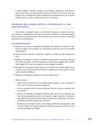 a cada sondagem realizada. Compare as informações registradas, observando o
     percurso do avanço do conhecimento numérico de cada um dos alunos, pois isso
     ajudará você a reorganizar as ações didáticas de intervenção para que os alunos
     ampliem cada vez mais o conhecimento sobre os números.



Sondagem dos campos aditivo e multiplicativo e suas
representações

     Para realizar a sondagem sobre o conhecimento dos alunos a respeito das estru-
turas aditivas e multiplicativas e perceber quais fatores interferem em seu desempenho
quanto à natureza e representação, recomendamos que os alunos realizem a resolução
de problemas individualmente.

Encaminhamento:
   Apresente aos alunos a atividade de resolução de problemas e ressalte a impor-
  n	
   tância do registro das soluções que encontrarem para cada uma das situações
   apresentadas;
   Cada aluno deve resolver o problema e registrar a solução na folha entregue por
  n	
   você;
   Recolha as produções e faça uma análise do desempenho dos alunos, utilizando
  n	
   como base as pautas de observação para o campo aditivo (página 30) e multipli-
   cativo (página 31). Faça esse registro a cada sondagem realizada;
   Compare as informações dessas pautas e de outros instrumentos diários de ob-
  n	
   servação, assim será possível você avaliar os progressos de seus alunos e buscar
   outras propostas didáticas.
   Sugerimos os seguintes problemas do campo aditivo para o:
  n	


     Mês de maio
     1. Mário tinha 36 carrinhos na sua coleção, ganhou alguns no seu aniversário e
       ficou com 51. Quantos carrinhos ele ganhou?
     2. Em uma excursão foram 46 alunos. Desses, 28 eram meninos, quantas eram
        as meninas?
     3. Durante uma partida de videogame, Marcelo olhou para o visor e percebeu que
        tinha certa quantidade de pontos. No decorrer do jogo ele ganhou 76 pontos e
        logo depois perdeu 35. No final do jogo ele estava com 234 pontos. Com quan-
        tos pontos ele estava quando olhou no visor?
     4. No final de uma partida de “bafo” José e Sérgio conferiram suas figurinhas. José
        tem 83 e Sérgio, 115. Quantas figurinhas José tem que ganhar para ficar com a
        mesma quantidade que Sérgio?




Guia de Planejamento e Orientações Didáticas para o Professor do 3O ano – Ciclo I          27
 