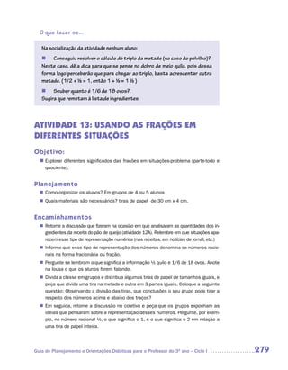 O que fazer se...

   Na socialização da atividade nenhum aluno:
   n Conseguiu resolver o cálculo do triplo da metade (no caso do polvilho)?
   Neste caso, dê a dica para que se pense no dobro de meio quilo, pois dessa
   forma logo perceberão que para chegar ao triplo, basta acrescentar outra
   metade. (1/2 + ½ = 1, então 1 + ½ = 1 ½ )
   n Souber quanto é 1/6 de 18 ovos?,
   Sugira que remetam à lista de ingredientes



ATIVIDADE 13: USANDO AS FRAÇÕES EM
DIFERENTES SITUAÇÕES
Objetivo:
  n	
   Explorar diferentes significados das frações em situações-problema (parte-todo e
     quociente).


Planejamento
   Como organizar os alunos? Em grupos de 4 ou 5 alunos
  n	
   Quais materiais são necessários? tiras de papel de 30 cm x 4 cm.
  n	


Encaminhamentos
   Retome a discussão que fizeram na ocasião em que analisaram as quantidades dos in-
  n	
   gredientes da receita do pão de queijo (atividade 12A). Relembre em que situações apa-
   recem esse tipo de representação numérica (nas receitas, em notícias de jornal, etc.)
   Informe que esse tipo de representação dos números denomina-se números racio-
  n	
   nais na forma fracionária ou fração.
   Pergunte se lembram o que significa a informação ½ quilo e 1/6 de 18 ovos. Anote
  n	
   na lousa o que os alunos forem falando.
   Divida a classe em grupos e distribua algumas tiras de papel de tamanhos iguais, e
  n	
   peça que divida uma tira na metade e outra em 3 partes iguais. Coloque a seguinte
   questão: Observando a divisão das tiras, que conclusões o seu grupo pode tirar a
   respeito dos números acima e abaixo dos traços?
  n	 seguida, retome a discussão no coletivo e peça que os grupos exponham as
   Em
   idéias que pensaram sobre a representação desses números. Pergunte, por exem-
   plo, no número racional ½, o que significa o 1, e o que significa o 2 em relação a
   uma tira de papel inteira.




Guia de Planejamento e Orientações Didáticas para o Professor do 3O ano – Ciclo I           279
 