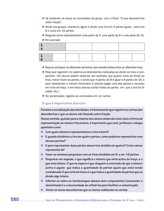 n	 anotando na lousa as conclusões do grupo, com o título “O que descobrimos
       Vá
       sobre fração”.
       Ainda nos grupos, oriente-os agora a dividir uma tira em 4 partes iguais , outra em
      n	
       8 e outra em 16 partes.
       Pergunte como representariam uma parte de 4, uma parte de 8 e uma parte de 16.
      n	
      n	 exemplo:
       Por
      1
      4

      1
      8

       Faça-os comparar os diferentes tamanhos das divisões feitas entre as diferentes tiras.
      n	
       Peça que registrem no caderno as descobertas realizadas ao dividir as tiras e com-
      n	
       pará-las. (Os alunos podem observar, por exemplo, que quanto mais se divide as
       tiras, menor ficam as partes, e ainda que 4 partes de 8 é igual a 8 partes de 16, e
       para representar o número fracionário é preciso pegar uma das partes e escrever
       em cima do traço, e em baixo precisa contar todas as partes em que a tira foi di-
       vidida, etc.)
      n	 socialização, registre as conclusões em um cartaz.
       Na

      O que é importante discutir:
      Durante a socialização das atividades, é interessante que registre no cartaz das
      descobertas o que os alunos vão fazendo sobre fração.
      Nesse sentido, quando para a maioria dos alunos ainda não está clara a forma de
      representação do número fracionário, é importante que você, professor coloque
      questões como:
      n Com quais números representamos a tira inteira?
      n E quando dividimos a tira em quatro partes, como podemos representar uma
         dessas partes?
      n E para representar duas partes dessa tira dividida em quatro? Como vamos
         representá-la?
      n Fazer as mesmas perguntas com as tiras divididas em 8 e em 16 partes.
      n Perguntar em seguida, o que significa o número que está acima do traço, e o
         que está abaixo. O que se espera é que cheguem à conclusão de que o número
         acima é aquele que indica a quantidade de partes iguais que está sendo
         considerada.O que está em baixo é o que indica a quantidade de partes que se
         dividiu algo inteiro.
      n Informe-os sobre as terminologias desses dois componentes (numerador e
         denominador) e a necessidade de utilizá-las para facilitar a comunicação.
      n Anote as novas descobertas que os alunos realizaram no cartaz.


280       Guia de Planejamento e Orientações Didáticas para o Professor do 3O ano – Ciclo I
 