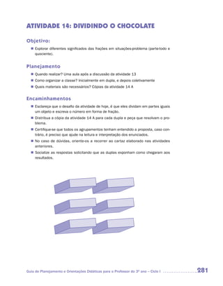 ATIVIDADE 14: DIVIDINDO O CHOCOLATE

Objetivo:
   Explorar diferentes significados das frações em situações-problema (parte-todo e
  n	
   quociente).


Planejamento
   Quando realizar? Uma aula após a discussão da atividade 13
  n	
   Como organizar a classe? Inicialmente em dupla, e depois coletivamente
  n	
   Quais materiais são necessários? Cópias da atividade 14 A
  n	


Encaminhamentos
   Esclareça que o desafio da atividade de hoje, é que eles dividam em partes iguais
  n	
   um objeto e escreva o número em forma de fração.
   Distribua a cópia da atividade 14 A para cada dupla e peça que resolvam o pro-
  n	
   blema.
   Certifique-se que todos os agrupamentos tenham entendido a proposta, caso con-
  n	
   trário, é preciso que ajude na leitura e interpretação dos enunciados.
  n	 caso de dúvidas, oriente-os a recorrer ao cartaz elaborado nas atividades
   No
   anteriores.
   Socialize as respostas solicitando que as duplas exponham como chegaram aos
  n	
   resultados.




Guia de Planejamento e Orientações Didáticas para o Professor do 3O ano – Ciclo I      281
 