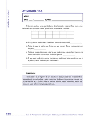 ATIVIDADE 14A
Atividade do aluno


                      NOME: __________________________________________________________________________

                      DATA: _____ /_______________ TURMA: ___________________________________________


                         Anderson ganhou uma grande barra de chocolate, mas vai ficar com a me-
                     tade dela e o resto vai dividir igualmente entre seus 3 irmãos.




                         a) Em quantas partes está dividida a barra de chocolate?______________

                         b) Pinte de azul a parte que Anderson vai comer. Como representar em
                            fração?______________

                         c) Pinte de cores diferentes a parte que cada irmão vai ganhar. Escreva na
                            forma de fração o que cada irmão vai ganhar. ______________

                         d) O que você pode concluir ao comparar a parte que ficou com Anderson e
                            a parte que foi dividida para os irmãos?
                     _____________________________________________________________________
                     _____________________________________________________________________
                     _____________________________________________________________________

                         Importante
                          Na questão d, o objetivo é que os alunos aos poucos vão percebendo a
                     equivalência entre frações. Neste caso, que Anderson ficou com a metade e a
                     outra metade (6/12) ficou para os irmãos. Porém, neste momento, não é ne-
                     cessário usar a terminologia equivalência.




282                      Guia de Planejamento e Orientações Didáticas para o Professor do 3O ano – Ciclo I
 