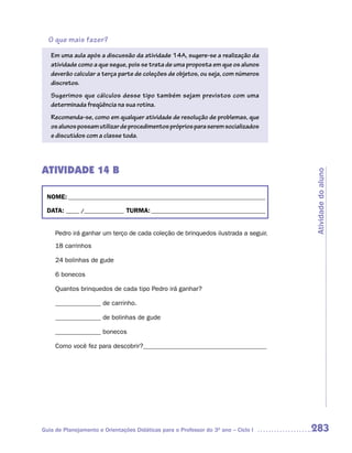 O que mais fazer?
   Em uma aula após a discussão da atividade 14A, sugere-se a realização da
   atividade como a que segue, pois se trata de uma proposta em que os alunos
   deverão calcular a terça parte de coleções de objetos, ou seja, com números
   discretos.
   Sugerimos que cálculos desse tipo também sejam previstos com uma
   determinada freqüência na sua rotina.
   Recomenda-se, como em qualquer atividade de resolução de problemas, que
   os alunos possam utilizar de procedimentos próprios para serem socializados
   e discutidos com a classe toda.




ATIVIDADE 14 B




                                                                                    Atividade do aluno
 NOME: __________________________________________________________________________

 DATA: _____ /_______________ TURMA: ___________________________________________


     Pedro irá ganhar um terço de cada coleção de brinquedos ilustrada a seguir.
     18 carrinhos

     24 bolinhas de gude

     6 bonecos

     Quantos brinquedos de cada tipo Pedro irá ganhar?

     ______________ de carrinho.

     ______________ de bolinhas de gude

     ______________ bonecos

     Como você fez para descobrir?______________________________________




Guia de Planejamento e Orientações Didáticas para o Professor do 3O ano – Ciclo I   283
 