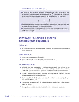 É importante que você saiba que...

        n	 conjunto dos números racionais é formado por todos os números que
         O
         podem ser representados na forma de fração a com a e b pertencentes
                                                       b
         ao conjunto dos inteiros e b diferente do número zero. Por exemplo:

                                    2        1        2
                                    3        4        6

        n	 o conjunto dos números naturais é um subconjunto dos racionais, isto
         Que
         é, todo número natural é um número racional.
        n	 os números racionais podem ser representados na forma decimal ou
         Que
         na forma de fração.




      ATIVIDADE 15: LEITURA E ESCRITA
      DOS NÚMEROS RACIONAIS
      Objetivo:
       n	 e escrever números racionais, de uso freqüente no cotidiano, representados na
        Ler
         forma fracionária.


      Planejamento
        Como organizar os alunos? Em duplas
       n	
        Quais materiais são necessários? Cópias da atividade 15A.
       n	


      Encaminhamentos
        Converse com seus alunos sobre a importância de se saber ler e escrever os nú-
       n	
        meros racionais representados tanto na forma de fração como na forma decimal,
        justificando que esses números aparecem em diferentes situações do dia-a-dia.
        Esclareça que a atividade que ora realizarão contribui para que aprendam mais so-
       n	
        bre a leitura e a escrita desses números.
        Distribua a cópia da atividade 15A para as duplas realizarem em um tempo de apro-
       n	
        ximadamente 10 minutos.
        Circule pela classe verificando se todos entenderam o enunciado. Caso contrário,
       n	
        auxilie na leitura.
       n	 seguida abra a discussão com toda a turma e socialize as respostas.
        Em




284      Guia de Planejamento e Orientações Didáticas para o Professor do 3O ano – Ciclo I
 