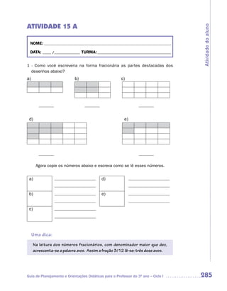 ATIVIDADE 15 A




                                                                                    Atividade do aluno
 NOME: __________________________________________________________________________

 DATA: _____ /_______________ TURMA: ___________________________________________


1 - Como você escreveria na forma fracionária as partes destacadas dos
  desenhos abaixo?
a)                          b)                         c)




 d)                                                      e)




       Agora copie os números abaixo e escreva como se lê esses números.


 a)                                         d)


 b)                                         e)


 c)




     Uma dica:
      Na leitura dos números fracionários, com denominador maior que dez,
      acrescenta-se a palavra avos. Assim a fração 3/12 lê-se: três doze avos.




Guia de Planejamento e Orientações Didáticas para o Professor do 3O ano – Ciclo I   285
 