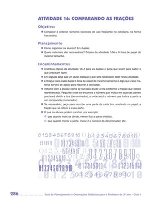 ATIVIDADE 16: COMPARANDO AS FRAÇÕES
      Objetivo:
       n	
        Comparar e ordenar números racionais de uso freqüente no cotidiano, na forma
         fracionária.


      Planejamento
        Como organizar os alunos? Em duplas
       n	
        Quais materiais são necessários? Cópias da atividade 16A e 6 tiras de papel do
       n	
        mesmo tamanho.


      Encaminhamentos
        Distribua cópias da atividade 16 A para as duplas e peça que leiam para saber o
       n	
        que precisam fazer.
       n	 seguida peça que um aluno explique o que será necessário fazer nessa atividade.
        Em
        Entregue para cada dupla 6 tiras de papel do mesmo tamanho e diga que esse ma-
       n	
        terial servirá de apoio para resolver a atividade.
        Retome com a classe como se faz para dividir a tira conforme a fração que estará
       n	
        representada. Pergunte onde se encontra o número que indica em quantas partes
        precisará dividir a tira (denominador), e onde está o número que indica a parte a
        ser comparada (numerador).
       n	 necessário, peça para recortar uma parte de cada tira, anotando no papel, a
        Se
        fração que se refere a essa parte.
       n	 que os alunos podem concluir, por exemplo:
        O
         J que quanto mais se divide, menor fica a parte dividida.
         J que quanto menor a parte, maior é o número do denominador, etc.




286      Guia de Planejamento e Orientações Didáticas para o Professor do 3O ano – Ciclo I
 