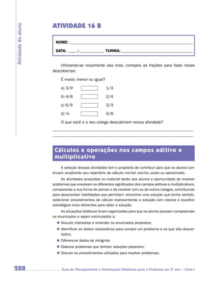 ATIVIDADE 16 B
Atividade do aluno



                      NOME: __________________________________________________________________________

                      DATA: _____ /_______________ TURMA: ___________________________________________


                         Utilizando-se novamente das tiras, compare as frações para fazer novas
                     descobertas:

                          É maior, menor ou igual?

                          a) 3/9                      1/3

                          b) 4/8                      2/4

                          c) 6/9                      2/3

                          d) ½                        4/8

                          O que você e o seu colega descobriram nessa atividade?
                     _____________________________________________________________________
                     _____________________________________________________________________


                      Cálculos e operações nos campos aditivo e
                      multiplicativo
                          A seleção dessas atividades tem o propósito de contribuir para que os alunos con-
                     tinuem ampliando seu repertório de cálculo mental, escrito, exato ou aproximado.
                          As atividades propostas no material darão aos alunos a oportunidade de resolver
                     problemas que envolvam os diferentes significados dos campos aditivos e multiplicativos,
                     comparando a sua forma de pensar e de resolver com as de outros colegas, contribuindo
                     para desenvolver habilidades que permitam: encontrar uma solução que tenha sentido,
                     selecionar procedimentos de cálculo representando a solução com clareza e escolher
                     estratégias mais eficientes para obter a solução.
                          As situações didáticas foram organizadas para que os alunos possam compreender
                     os enunciados e sejam estimulados a:
                        Discutir, interpretar e entender os enunciados propostos;
                       n	
                        Identificar os dados necessários para compor um problema e os que são descar-
                       n	
                        tados;
                        Diferenciar dados de incógnita;
                       n	
                        Elaborar problemas que tenham soluções possíveis;
                       n	
                        Discutir os procedimentos utilizados para resolver problemas;
                       n	



288                       Guia de Planejamento e Orientações Didáticas para o Professor do 3O ano – Ciclo I
 
